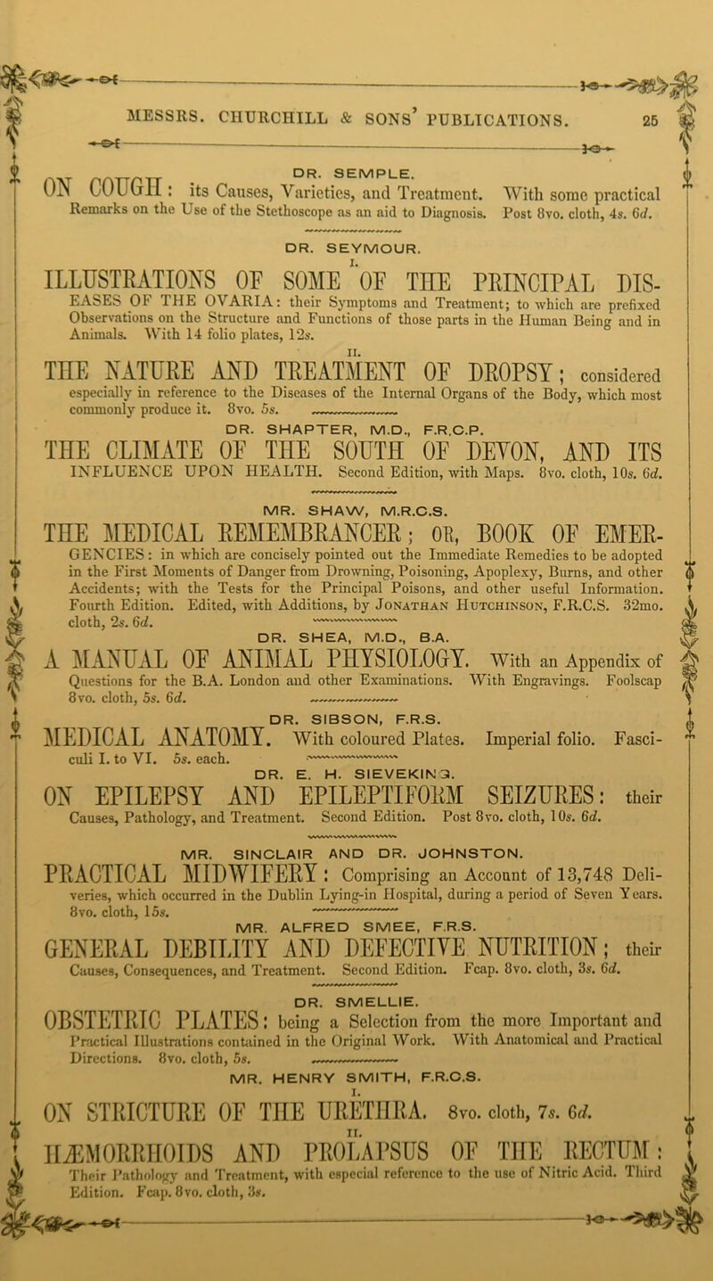—3-£ Jo— ,w nATTpTr . DR- SEMPLE. UJN lA/Uuil : its Causes, Varieties, and Treatment. With some practical Remarks on the Use of the Stethoscope as an aid to Diagnosis. Post Ovo. cloth, 4s. 6d. DR. SEYMOUR. ILLUSTRATIONS OF SOME ‘'OF THE PRINCIPAL DIS- EASES OF THE OVARIA: their Symptoms and Treatment; to which are prefixed Observations on the Structure and Functions of those parts in the Human Being and in Animals. With 14 folio plates, 12s. THE NATURE AND TREATMENT OF DROPSY; considered especially in reference to the Diseases of the Internal Organs of the Body, which most commonly produce it. 8vo. 5s. DR. SHAPTER, M.D., F.R.C.P. THE CLIMATE OF THE SOUTH OF DEVON, AND ITS INFLUENCE UPON HEALTH. Second Edition, with Maps. 8vo. cloth, 10s. 6d. MR. SHAW, M.R.C.S. TIIE MEDICAL REMEMBRANCER; OR, BOOK 0E Emer- gencies : in which are concisely pointed out the Immediate Remedies to be adopted in the First Moments of Danger from Drowning, Poisoning, Apoplexy, Bums, and other Accidents; with the Tests for the Principal Poisons, and other useful Information. Fourth Edition. Edited, with Additions, by Jonathan Hutchinson, F.R.C.S. 32mo. cloth, 2s. 6d. — DR. SHEA, M.D., B.A. A MANUAL 0E ANIMAL PHYSIOLOGrY. With an Appendix of Questions for the B.A. London aud other Examinations. With Engravings. Foolscap 8vo. cloth, 5s. 6d. DR. SIBSON, F.R.S. MEDICAL ANATOMY. With coloured Plates. Imperial folio. Fasci- culi I. to VI. 5s. each. • DR. E. H. SIEVEKIN3. ON EPILEPSY AND EPILEPTIFORM SEIZURES: their Causes, Pathology, and Treatment. Second Edition. Post 8vo. cloth, 10s. 6d. WWV'VWWIWMWW. 0 i MR. SINCLAIR AND DR. JOHNSTON. PRACTICAL MIDWIFERY: Comprising an Account of 13,748 Deli- veries, which occurred in the Dublin Lying-in Hospital, during a period of Seven Years. 8 vo. cloth, 15s. MR. ALFRED SMEE, F.R.S. GENERAL DEBILITY AND DEFECTIVE NUTRITION; their Causes, Consequences, and Treatment. Second Edition. Fcap. 8vo. cloth, 3s. 6d. DR. SMELLIE. OBSTETRIC PLATES: being a Selection from the more Important and Practical Illustrations contained in the Original Work. W ith Anatomical aud Practical Directions. 8vo. cloth, 5s. —~~ MR. HENRY SMITH, F.R.C.S. ON STRICTURE OF TOE URETHRA. 8vo. cloth, 7.. 6,1. HAEMORRHOIDS AND PROLAPSUS OF THE RECTUM; Their Pathology and Treatment, with especial reference to the use of Nitric Acid. Third Edition. Fcap. 8vo. cloth, 3s. q&Zr*** —