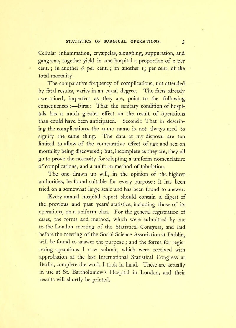 Cellular inflammation, erysipelas, sloughing, suppuration, and gangrene, together yield in one hospital a proportion of 2 per cent.; in another 6 per cent. ; in another 15 per cent, of the total mortality. The comparative frequency of complications, not attended by fatal results, varies in an equal degree. The facts already ascertained, imperfect as they are, point to the following consequences :—First: That the sanitary condition of hospi- tals has a much greater effect on the result of operations than could have been anticipated. Second : That in describ- ing the complications, the same name is not always used to signify the same thing. The data at my disposal are too limited to allow of the comparative effect of age and sex on mortality being discovered ; but, incomplete as they are, they all go to prove the necessity for adopting a uniform nomenclature of complications, and a uniform method of tabulation. The one drawn up will,. in the opinion of the highest authorities, be found suitable for every purpose: it has been tried on a somewhat large scale and has been found to answer. Every annual hospital report should contain a digest of the previous and past years’ statistics, including those of its operations, on a uniform plan. For the general registration of cases, the forms and method, which were submitted by me to the London meeting of the Statistical Congress, and laid before the meeting of the Social Science Association at Dublin, will be found to answer the purpose ; and the forms for regis- tering operations I now submit, which were received with approbation at the last International Statistical Congress at Berlin, complete the work I took in hand. These are actually in use at St. Bartholomew’s Hospital in London, and their results will shortly be printed.