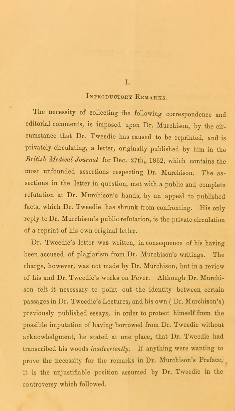 Introductory Remarks. Hie necessity of collecting the following correspondence and editorial comments, is imposed upon Dr. Murchison, by the cir- cumstance that Dr. Tweedie has caused to be reprinted, and is privately circulating, a letter, originally published by him in the British Medical Journal for Dec. 27th,. 1862, which contains the most unfounded assertions respecting Dr. Murchison. The as- sertions in the letter in question, met with a public and complete refutation at Dr. Murchison’s hands, by an appeal to published facts, which Dr. Tweedie has shrunk from confronting. His only reply to Dr. Murchison’s public refutation, is the private circulation of a reprint of his own original letter. Dr. Tweedie’s letter was written, in consequence of his having been accused of plagiarism from Dr. Murchison’s writings. The charge, however, was not made by Dr. Murchison, but in a review of his and Dr. Tweedie’s works on Fever. Although Dr. Murchi- son felt it nesessary to point out the identity between certain passages in Dr. Tweedie’s Lectures, and his own ( Dr. Murchison’s) previously published essays, in order to protect himself from the possible imputation of having borrowed from Dr. Tweedie without acknowledgment, he stated at one place, that Dr. Tweedie had transcribed his woods inadvertently. If anything were wanting to prove the necessity for the remarks in Dr. Murchison’s Preface, . it is the unjustifiable position assumed by Dr. Tweedie in the controversy which followed.