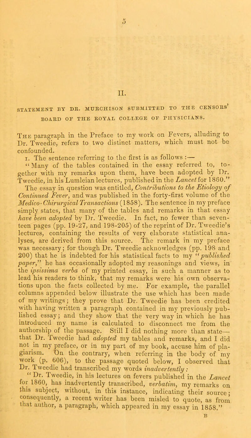 II. STATEMENT BY DR. MURCHISON SUBMITTED TO THE CENSORS’ BOARD OP THE ROYAL COLLEGE OF PHYSICIANS. The paragraph in the Preface to my work on Fevers, alluding to Dr. Tweedie, refers to two distinct matters, which must not be confounded. i. The sentence referring to the first is as follows :— “Many of the tables contained in the essay referred to, to- gether with my remarks upon them, have been adopted by Dr. Tweedie, in his Lumleian lectures, published in the Lancet for 1880.” The essay in question was entitled, Contributions to the Etiology of Continued Fever, and was published in the forty-first volume of the Medico-Chiruryical Transactions (1858). The sentence in my preface simply states, that many of the tables and remarks in that essay have been adopted by Dr. Tweedie. In fact, no fewer than seven- teen pages (pp. 19-27, and 198-205) of the reprint of Dr. Tweedie’s lectures, containing the results of very elaborate statistical ana- lyses, are derived from this source. The remark in my preface was necessary; for though Dr. Tweedie acknowledges (pp. 198 and 200) that he is indebted for his statistical facts to my u published paper, he has occasionally adopted my reasonings and views, in the ipsissima verba of my printed essay, in such a manner as to lead his readers to think, that my remarks were his own observa- tions upon the facts collected by me. For example, the parallel columns appended below illustrate the use which has been made of my writings; they prove that Dr. Tweedie has been credited with having written a paragraph contained in my previously pub- lished essay; and they show that the very way in which he has introduced my name is calculated to disconnect me from the authorship of the passage. Still I did nothing more than state— that Dr. Tweedie had adopted my tables and remarks, and I did not in my preface, or in my part of my book, accuse him of pla- giarism. Dn the contrary, when referring in the body of my work (p. 606), to the passage quoted below, I observed that Dr. Tweedie had transcribed my words inadvertently: “ Dr- Tweedie, in his lectures on fevers published in the Lancet for 1860, has inadvertently transcribed, verbatim, my remarks on this subject, without, in this instance, indicating their source • consequently, a recent writer has been misled to quote, as from that author, a paragraph, which appeared in my essay in 1858.” n
