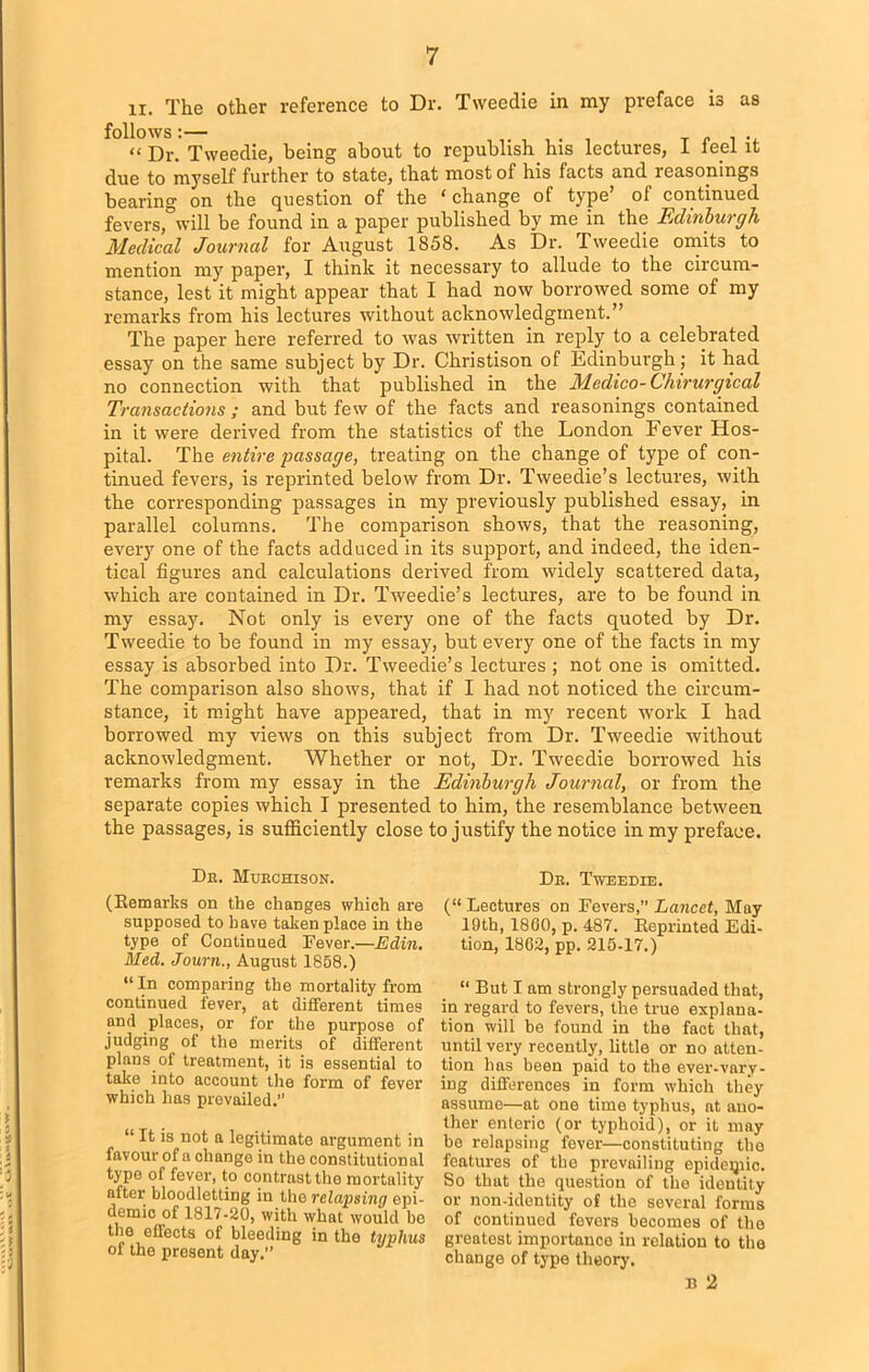 ii. The other reference to Dr. Tweedie in my preface is as follows:— . “ Dr. Tweedie, being about to republish his lectures, I leel it due to myself further to state, that most of his facts and reasonings bearing on the question of the ‘change of type’ of continued fevers, will be found in a paper published by me in the Edinburgh Medical Journal for August 1858. As Dr. Tweedie omits to mention my paper, I think it necessary to allude to the circum- stance, lest it might appear that I had now borrowed some of my remarks from his lectures without acknowledgment.” The paper here referred to was written in reply to a celebrated essay on the same subject by Dr. Christison of Edinburgh; it had no connection with that published in the Medico-Chirurgical Transactions ; and but few of the facts and reasonings contained in it were derived from the statistics of the London Fever Hos- pital. The entire passage, treating on the change of type of con- tinued fevers, is reprinted below from Dr. Tweedie’s lectures, with the corresponding passages in my previously published essay, in parallel columns. The comparison shows, that the reasoning, every one of the facts adduced in its support, and indeed, the iden- tical figures and calculations derived from widely scattered data, which are contained in Dr. Tweedie’s lectures, are to be found in my essay. Not only is every one of the facts quoted by Dr. Tweedie to be found in my essay, but every one of the facts in my essay is absorbed into Dr. Tweedie’s lectures ; not one is omitted. The comparison also shows, that if I had not noticed the circum- stance, it might have appeared, that in my recent work I had borrowed my views on this subject from Dr. Tweedie without acknowledgment. Whether or not, Dr. Tweedie borrowed his remarks from my essay in the Edinburgh Journal, or from the separate copies which I presented to him, the resemblance between the passages, is sufficiently close to justify the notice in my preface. De. Mubchison. (Remarks on the changes which are supposed to have taken place in the type of Continued Fever.—Edin. Med. Journ., August 1858.) “ In comparing the mortality from continued fever, at different times and places, or for the purpose of judging of the merits of different plans of treatment, it is essential to take into account the form of fever which has prevailed.” “ It is not a legitimate argument in favour of a change in the constitutional type of fever, to contrast the mortality after bloodletting in the relapsing epi- demic of 1817-20, with what would be the effects of bleeding in the typhus of the present day.” De. Tweedie. (“ Lectures on Fevers,” Lancet, May 19th, 1860, p. 487. Reprinted Edi- tion, 1862, pp. 215-17.) “ But I am strongly persuaded that, in regard to fevers, the true explana- tion will be found in the fact that, until very recently, little or no atten- tion has been paid to the ever-vary- ing differences in form which they assumo—at one time typhus, at ano- ther enteric (or typhoid), or it may be relapsing fever—constituting the features of the prevailing epidcipic. So that the question of the identity or non-identity of the several forms of continued fevers becomes of the greatest importance in relation to the change of type theory. B 2