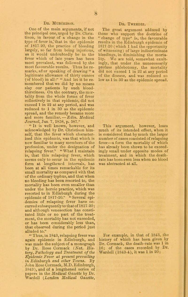 Dr. Murchison. Ono of the main arguments, if not the principal one, urged by Dr. Chris- tison, in favour of a change in the type of fever is,'that in the epidemic of 1317-20, the practice of bleeding largely, so fur from being injurious, as it would undoubtedly be in the fever which of late years has been most prevalent, was followed by the most favourable results. Thus he re- marks, after speaking of drawing “ a legitimate allowance of thirty ounces (of blood) in all“ And let it be re- membered that we did by no means slay our patients hy such blood- thirstiness. On the contrary, the mor- tality from the whole forms of fever collectively in that epidemic, did not exceed 1 in 22 at any period, and was reduced to 1 in 30 as the epidemic spread, and the remedy became more and more familiar. — Edin. Medical Journal, Jan. 7, 1858, p. 587.” “ It is well known, however, and acknowledged by Dr. Ohristison him- self, that the fever which character- ised this epidemic, was that which is now familiar to many members of the profession, under the designation of relapsing fever.” “ What I maintain is, that this relapsing fever, which seems only to occur in the epidemic form at lengthened intervals, has been at all times remarkable for its small mortality as compared with that of the ordinary typhus, and that when no bleeding has been resorted to, the mortality has been even smaller than under the heroic practice, which was resorted to in Edinburgh during the epidemic of 1817-20.” “Several epi- demics of relapsing fever have oc- curred subsequently to that of 1817-20; and although venesection has consti- tuted little or no part of the treat- ment, the mortality has not exceeded, or has been considerably less than, that observed during the period just alluded to.” “ Thus, in 1843, relapsing fever was again epidemic in Edinburgh, and was made the subject of a monograph by Dr. Rose Cormack (Nat. His. tony, Pathology aud Treatment of the (Epidemic Fever at present prevailing in Edinburgh and other Towns. By John Rose Cormack, M.D. Edinburgh, 1843), and of a lengthened series of papers in the Medical Gazette by Dr. Wardell (London Medical Gazette, Dr. Tweedie. The great argument adduced by those who support the doctrine of “ change of type” is, the favourable results in the Edinburgh epidemic of 1817-20 (which 1 had the opportunity of witnessing) of large indiscriminate bleedings, in diminishing the morta- lity. We are told, somewhat exult- ingly, that under the unnecessarily profuse phlebotomy, the mortality did not exceed 1 in 22 at any period of the disease, and was reduced so low as 1 in 30 as the epidemic spread. This argument, however, loses much of its intended effect, when it is considered that by much the larger number of cases consisted of relapsing fever—a form the mortality of which has already been shown to be exceed- ingly small under opposite modes of treatment, and in which the death- rate has been even less when no blood was abstracted at alL For example, in that of 1843, the history of which has been given by Dr. Cormack, the death-rate was 1 in 10; of the cases recorded by Dr. Wardell (1843-4), it was 1 in 20;