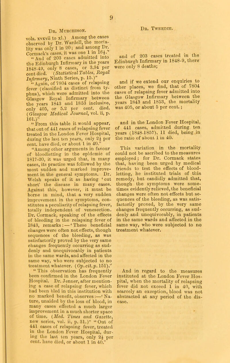 Dr. Murchison. vols. xvxvii to xl.) Among the cases observed by Dr. Wardell, the morta- lity was only 1 in 20; and among Dr. Cormack’s cases, it was one 1 in 164. ’ “ And of 203 cases admitted into the Edinburgh Infirmary in the years 1848-49, only 8 cases, or 3.94 per cent died. (Statistical Tables, Royal Infirmary, Ninth Series, p. 15.)” “Again, of 7804 cases of relapsing fever (classified as distinct from ty- phus), which were admitted into the Glasgow Boyal Infirmary between the years 1843 and 1853 inclusive, only 405, or 5.2 per cent. died. (Glasgow Medical Journal, vol. ii, p. 161.)” “ From this table it would appear, that out of 441 cases of relapsing fever treated in the London Fever Hospital, during the last ten years, only 2) per cent, have died, or about 1 in 40.” “Among other arguments in favour of bloodletting in the epidemic of 1817-20, it was urged that, in many cases, its practice was followed by the most sudden and marked improve- ment in the general symptoms. Dr. Welsh speaks of it as having ‘ cut short’ the disease in many cases. Against this, however, it must be borne in mind, that a very sudden improvement in the symptoms, con- stitutes a peculiarity of relapsing fever, totally independent of venesection. Dr. Cormack, speaking of the effects of bleeding in the relapsing fever of 1843, remarks : — ‘ These beneficial changes were often not effects, though sequences of the bleeding, as was satisfactorily proved by the very same changes frequently occurring as sud- denly and unequivocably in patients in the same wards, and affected in the same way, who were subjected to no treatment whatever. (Op.cit.p. 151).” “ This observation has frequently been confirmed in the London Fever Hospital. Dr. Jenner, after mention- ing a case of relapsing fever, which had been bled in this institution with no marked benefit, observes :—‘Na- ture, unaided by the loss of blood, in many cases effected a much larger improvement in a much shorter space of time, (Med. Times and Gazette, new series, vol. ii, p. 31.) “Out of 441 cases of relapsing fever, treated in the London Fever Hospital, dur- ing the last ten years, only 24 per cent, have died, or about 1 in 40.” Dr. Tweedie. and of 203 cases treated in the Edinburgh Infirmary in 1848-9, there were only 8 deaths; and if we extend our enquiries to other places, we find, that of 7804 cases of relapsing fever admitted into the Glasgow Infirmary between the years 1843 and 1853, the mortality was 405, or about 5 per cent.; and in the London Fever Hospital, of 441 cases, admitted during ten years (1848-1857), 11 died, being in the ratio of about 1 in 40. This variation in the mortality could not be ascribed to the measures employed; for Dr. Cormack states that, having been urged by medical friends to test the effects of blood- letting, he instituted trials of this remedy, but candidly admitted that, though the symptoms were some- times evidently relieved, the beneficial changes were often not effects but se- quences of the bleeding, as was satis- factorily proved, by the very same changes frequently occurring, as sud- denly and unequivocably, in patients in the same wards and affected in the same way, who were subjected to no treatment whatever. And in regard to the measures instituted at the London Fever Hos- pital, when the mortality of relapsing fever did not exceed 1 in 40, with scarcely an exception, blood was not abstracted at any period of the dis- ease.