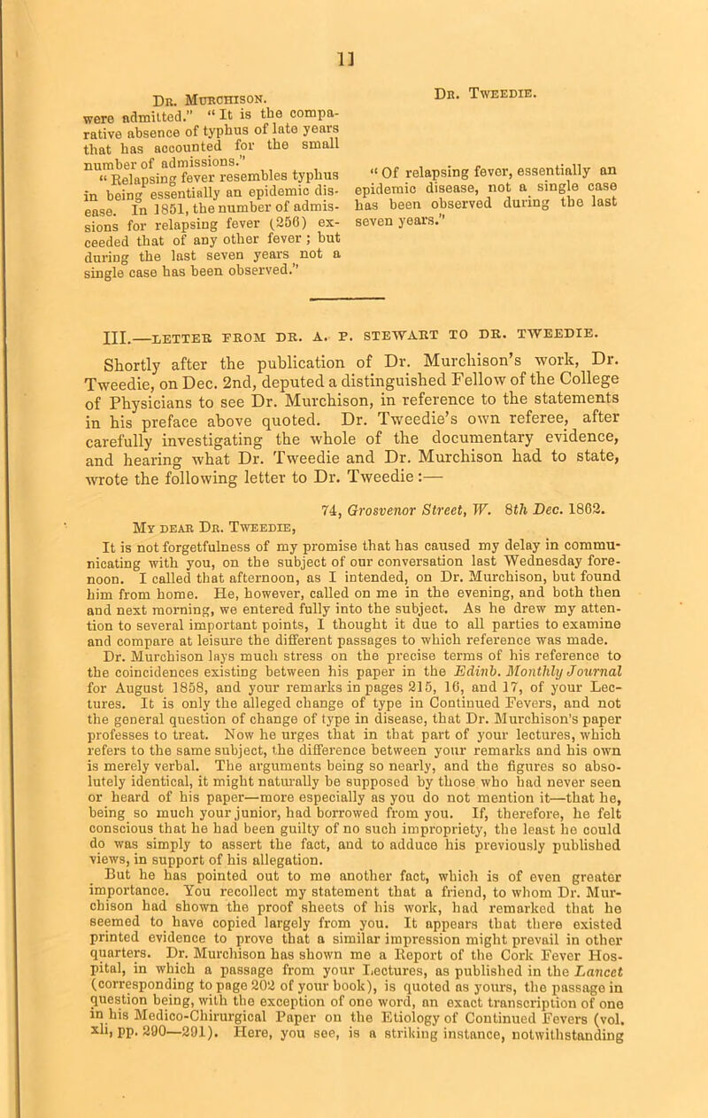 1] Dk. Murchison. were admitted.” “ It is the compa- rative absence of typhus of late yeai's that has accounted for the small number of admissions. « Relapsing fever resembles typhus in being essentially an epidemic dis- ease. In 1851, the number of admis- sions for relapsing fever (250) ex- ceeded that of any other fever ; but during the last seven years, not a single case has been observed. ’ Dk. Tweedie. “ Of relapsing fever, essentially an epidemic disease, not a single case has been observed during the last seven years.” HI. LETTER, FROM DR. A. P. STEWART TO DR. TWEEDIE. Shortly after the publication of Dr. Murchison’s work, Dr. Tweedie, on Dec. 2nd, deputed a distinguished Fellow of the College of Physicians to see Dr. Murchison, in reference to the statements in his preface above quoted. Dr. Tweedie’s own referee, after carefully investigating the whole of the documentary evidence, and hearing what Dr. Tweedie and Dr. Murchison had to state, wrote the following letter to Dr. Tweedie:— 74, Grosvenor Street, W. 8th Dec. 1862. My dear Dk. Tweedie, It is not forgetfulness of my promise that has caused my delay in commu- nicating with you, on the subject of our conversation last Wednesday fore- noon. I called that afternoon, as I intended, on Dr. Murchison, but found him from home. He, however, called on me in the evening, and both then and next morning, we entered fully into the subject. As he drew my atten- tion to several important points, I thought it due to all parties to examine and compare at leisure the different passages to which reference was made. Dr. Murchison lays much stress on the precise terms of his reference to the coincidences existing between his paper in the Edinb. Monthly Journal for August 1858, and your remarks in pages 215, 16, and 17, of your Lec- tures. It is only the alleged change of type in Continued Fevers, and not the general question of change of type in disease, that Dr. Murchison’s paper professes to treat. Now he urges that in that part of your lectures, which refers to the same subject, the difference between your remarks and his own is merely verbal. The arguments being so nearly, and the figures so abso- lutely identical, it might naturally be supposed by those who had never seen or heard of his paper—more especially as you do not mention it—that he, being so much your junior, had borrowed from you. If, therefore, he felt conscious that he had been guilty of no such impropriety, the least he could do was simply to assert the fact, and to adduce his previously published views, in support of his allegation. But he has pointed out to me another fact, which is of even greater importance. You recollect my statement that a friend, to whom Dr. Mur- chison had shown the proof sheets of his work, had remarked that he seemed to have copied largely from you. It appears that there existed printed evidence to prove that a similar impression might prevail in other quarters. Dr. Murchison has shown me a Report of the Cork Fever Hos- pital, in which a passage from your Lectures, as published in the Lancet (corresponding to page 202 of your book), is quoted ns yours, the passage in question being, with the exception of ono word, an exact transcription of one in his Medico-Chirurgical Paper on the Etiology of Continued Fevers (vol. xli, pp. 290—291). Here, you see, is a striking instance, notwithstanding