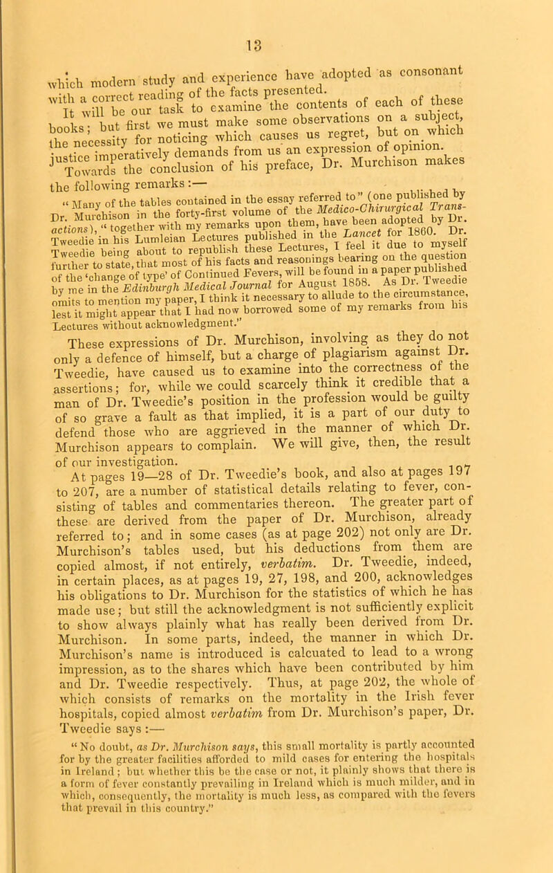 which modern study and experience have adopted as consonant t “STom S ^“Ktents of each o, these ihe^ecessity^for noticing but on which • r p imnerativelv demands from us an expression of opinion. ^Toward? the conclusion of his preface, Dr. Murchison makes the following remarks D;: ss£2rjrs ss TwSihnhfseLu^eilnS Tweed e being about to republish these Lectures, I feel it due to myself further to state, that most of his facts and reasonings bearing on the question of the ‘change of type’ of Continued Fevers, will be found in a paper publishe bv ITie in the Edinburgh Medical Journal for August 1858. As Di. Iwe omits to mention my paper, I think it necessary to allude to the circumstance, lest it might appear that 1 had now borrowed some of my remarks from his Lectures without acknowledgment.’’ These expressions of Dr. Murchison, involving as they do not only a defence of himself, but a charge of plagiarism against Dr. Tweedie, have caused us to examine into the correctness of the assertions; for, while we could scarcely think it credible that a man of Dr. Tweedie’s position in the profession would be guilty of so grave a fault as that implied, it is a part of ourduty to defend those who are aggrieved in the manner of which Dr. Murchison appears to complain. We will give, then, the result of our investigation. At pages 19—28 of Dr. Tweedie’s book, and. also at pages 197 to 207, are a number of statistical details relating to fever, con- sisting of tables and commentaries thereon. The greater pait of these are derived from the paper of Dr. Murchison, already referred to; and in some cases (as at page 202) not only are Dr. Murchison’s tables used, but his deductions from them are copied almost, if not entirely, verbatim. Dr. Tweedie, indeed, in certain places, as at pages 19, 27, 198, and 200, acknowledges his obligations to Dr. Murchison for the statistics of which he has made use; but still the acknowledgment is not sufficiently explicit to show always plainly what has really been derived from Dr. Murchison. In some parts, indeed, the manner in which Dr. Murchison’s name is introduced is calcuated to lead to a wrong impression, as to the shares which have been contributed by him and Dr. Tweedie respectively. Thus, at page 202, the whole of which consists of remarks on the mortality in the Irish fever hospitals, copied almost verbatim from Dr. Murchison’s paper, Dr. Tweedie says:— “ No doubt, as Dr. Murchison says, this small mortality is partly accounted for by the greater facilities afforded to mild cases for entering the hospitals in Ireland ; but whether this be the case or not, it plainly shows that there is a form of fever constantly prevailing in Ireland which is much milder, and in which, consequently, the mortality is much less, ns compared with the lovers that prevail in this country.”