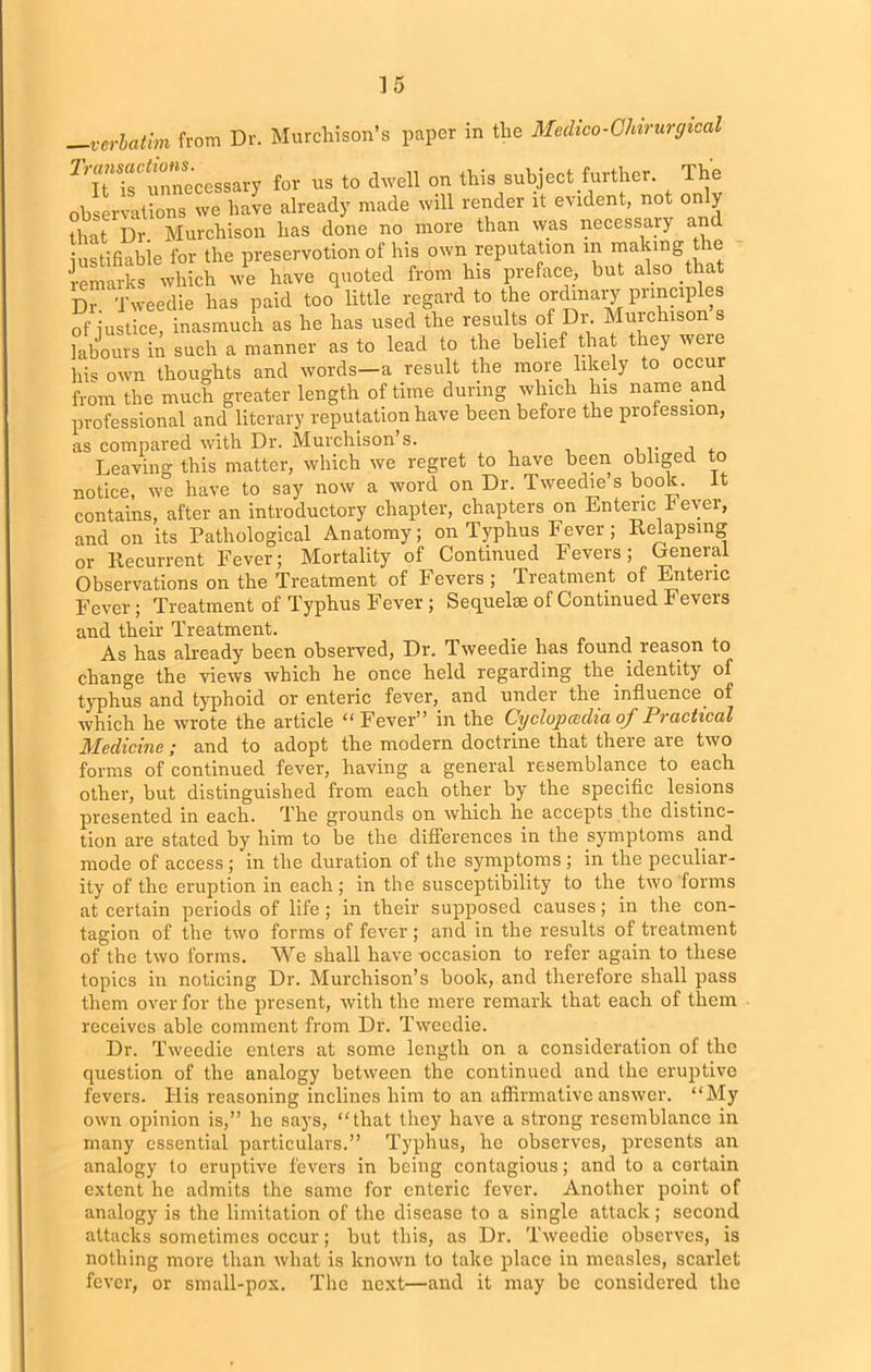 .—verbatim ir< ■verbatim from Dr. Murchison’s paper in the Medico-Chirurgical contains, after an introductory chapter, chapters on Enteric J? ever, and on its Pathological Anatomy; on Typhus Fever ; Relapsing or Recurrent Fever; Mortality of Continued Fevers; General Observations on the Treatment of Fevers ; Treatment of Entenc Fever; Treatment of Typhus Fever ; Sequelae of Continued Fevers and their Treatment. As has already been observed, Dr. Tweedie has found reason to change the views which he once held regarding the. identity of typhus and typhoid or enteric fever, and under the influence of which he wrote the article “Fever” in the Cyclopcedia of Practical Medicine; and to adopt the modern doctrine that there are two forms of continued fever, having a general resemblance to each other, but distinguished from each other by the specific lesions presented in each. The grounds on which he accepts the distinc- tion are stated by him to be the differences in the symptoms and mode of access; in the duration of the symptoms; in the peculiar- ity of the eruption in each; in the susceptibility to the two forms at certain periods of life ; in their supposed causes; in the con- tagion of the two forms of fever ; and in the results of treatment of the two forms. We shall have -occasion to refer again to these topics in noticing Dr. Murchison’s book, and therefore shall pass them over for the present, with the mere remark that each of them receives able comment from Dr. Tweedie. Dr. Tweedie enters at some length on a consideration of the question of the analogy between the continued and the eruptive fevers. His reasoning inclines him to an affirmative answer. “My own opinion is,” he says, “that they have a strong resemblance in many essential particulars.” Typhus, he observes, presents an analogy to eruptive fevers in being contagious; and to a certain extent he admits the same for enteric fever. Another point of analogy is the limitation of the disease to a single attack; second attacks sometimes occur; but this, as Dr. Tweedie observes, is nothing more than what is known to take place in measles, scarlet fever, or small-pox. The next—and it may be considered the