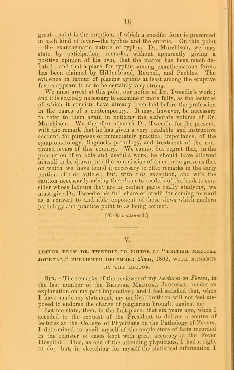 great—point is the eruption, of which a specific form is presented in each kind of fever—the typhus and the enteric. On this point —the exanthematic nature of typhus—Dr. Murchison, we may state by anticipation, remarks, without apparently giving a positive opinion of his own, that the matter has been much de- bated ; and that a place for typhus among exanthematous fevers has been claimed by Hildenbrand, Koupell, and Peebles. The evidence in favour of placing typhus at least among the eruptive fevers appears to us to be certainly very strong. We must arrest at this point our notice of Dr. Tweedie’s work; and it is scarcely necessary to examine it more fully, as the lectures of which it consists have already been laid before the profession in the pages of a contemporary. It may, however, be necessary to refer to them again in noticing the elaborate volume of Dr. Murchison. We therefore dismiss Dr. Tweedie for the present, with the remark that he has given a very readable and instructive account, for purposes of immediately practical importance, of the symptomatology, diagnosis, pathology, and treatment of the con- tinued fevers of this country. We cannot but regret that, in the production of so able and useful a work, he should have allowed himself to be drawn into the commission of an error so grave as that on which we have found it necessary to offer remarks in the early portion of this article ; but, with this exception, and with the caution necessarily arising therefrom to readers of the book to con- sider whose labours they are in certain parts really studying, we must give Dr. Tweedie his full share of credit for coming forward as a convert to and able exponent of those views which modern pathology and practice point to as being correct. [To be continued.'] V. LETTER FROM DR. TWEEDIE TO EDITOR OF “BRITISH MEDICAL JOURNAL,” PUBLISHED DECEMBER 27tH, 1862, WITH REMARKS BY THE EDITOR. Sir,—The remarks of the reviewer of my Lectures on Fevers, in the last number of the British Medical Journal, render an explanation on my part imperative; and I feel satisfied that, when I have made my statement, my medical brethren will not feel dis- posed to endorse the charge of plagiarism brought against me. Let me state, then, in the first place, that six years ago, when I acceded to the request of the President to deliver a course of lectures at the College of Physicians on the Pathology of Fevers, I determined to avail myself of the ample store of facts recorded in the register of cases kept with great accuracy at the Fever Hospital. This, as one of the attending physicians, I had a right to do; but, in sketching for myself the statistical information I