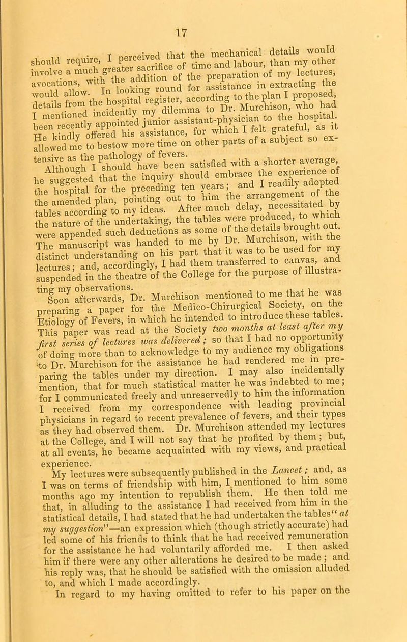 should require, I involve a muc^^ddUira of the preparation of my lectures, SH^sSiaSSS j “fouS me to bestow more time on other parts of a subject so er- t^iAo“.hl^da!k»™f^'>»‘W«l with a shorter average be suited tSthe inquiry should embrace.the toe hospital for the preceding ten Su:r“etrd4a to “Altar much delay, necessitated by toe natae of toe undertaking, the tables were produced, to which were appended such deductions as some of the details broughto. The6 mamiscript was handed to me by Dr. Murchison, with the r'lwbinr-t- understanding on his part that it was to he used y 1 lives - and accordingly', I had them transferred to canvas, and suspended in ’the theatre of the College for the purpose of illustra- tmf0™n afterward”, Dr. Murchison mentioned to me that he was preparing a paper for the Medico-Chirurgical Society, on the Etiology of Fevers, in which he intended to introduce these tables. This paper was read at the Society two months at least aftei my first Lies of lectures was delivered; so that I had no opportun ty of doing more than to acknowledge to my audience my obligations do Dr. Murchison for the assistance he had rendered me in pie- paring the tables under my direction. I may also incidentally mention, that for much statistical matter he was indebted to me, for I communicated freely and unreservedly to bun the information I received from my correspondence with leading provincial physicians in regard to recent prevalence of fevers, and their types as they had observed them. Dr. Murchison attended my lectures at the College, and I will not say that he profited by them ; but, at all events, he became acquainted with my views, and practical * My lectures were subsequently published in the Lancet; and, as I was on terms of friendship with him, I mentioned to him some months ago my intention to republish them. He then told me that, in alluding to the assistance I had received from him in the statistical details, I had stated that he had undertaken the tables at my suggestion”—an expression which (though strictly accurate) had led some of his friends to think that he had received remuneration for the assistance he had voluntarily afforded me. I then asked him if there were any other alterations he desired to be made ; and his reply was, that he should be satisfied with the omission alluded to, and which 1 made accordingly. In regard to my having omitted to refer to his paper on the