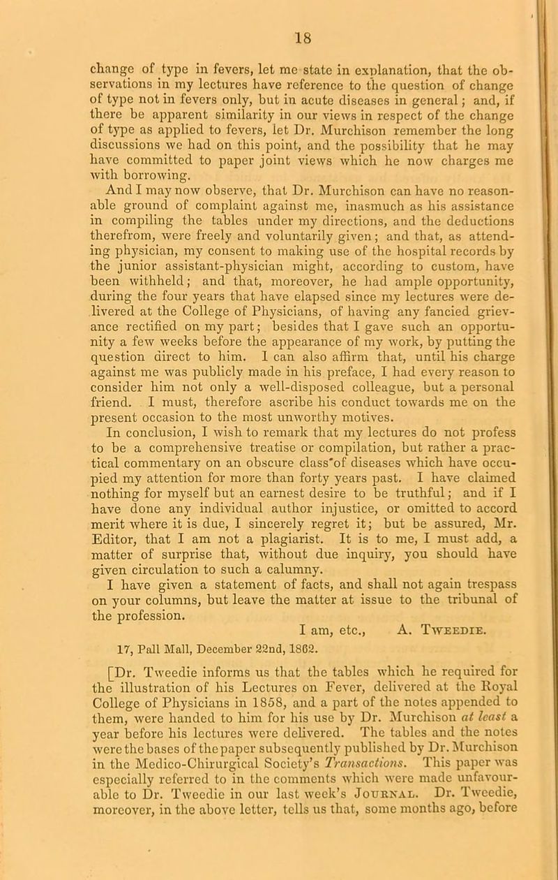 change of type in fevers, let me state in explanation, that the ob- servations in my lectures have reference to the question of change of type not in fevers only, but in acute diseases in general; and, if there be apparent similarity in our views in respect of the change of type as applied to fevers, iet Ur. Murchison remember the long discussions we had on this point, and the possibility that he may have committed to paper joint views which he now charges me with borrowing. And I may now observe, that Dr. Murchison can have no reason- able ground of complaint against me, inasmuch as his assistance in compiling the tables under my directions, and the deductions therefrom, were freely and voluntarily given; and that, as attend- ing physician, my consent to making use of the hospital records by the junior assistant-physician might, according to custom, have been withheld; and that, moreover, he had ample opportunity, during the four years that have elapsed since my lectures were de- livered at the College of Physicians, of having any fancied griev- ance rectified on my part; besides that I gave such an opportu- nity a few weeks before the appearance of my work, by putting the question direct to him. 1 can also affirm that, until his charge against me was publicly made in his preface, I had every reason to consider him not only a well-disposed colleague, but a personal friend. I must, therefore ascribe his conduct towards me on the present occasion to the most unworthy motives. In conclusion, I wish to remark that my lectures do not profess to be a comprehensive treatise or compilation, but rather a prac- tical commentary on an obscure class'of diseases which have occu- pied my attention for more than forty years past. I have claimed nothing for myself but an earnest desire to be truthful; and if I have done any individual author injustice, or omitted to accord merit where it is due, I sincerely regret it; but be assured, Mr. Editor, that I am not a plagiarist. It is to me, I must add, a matter of surprise that, without due inquiry, you should have given circulation to such a calumny. I have given a statement of facts, and shall not again trespass on your columns, but leave the matter at- issue to the tribunal of the profession. I am, etc., A. Tweedie. 17, Pall Mall, December 22nd, 1862. [Dr. Tweedie informs us that the tables which he required for the illustration of his Lectures on Fever, delivered at the Koyal College of Physicians in 1858, and a part of the notes appended to them, were handed to him for his use by Dr. Murchison at least a year before his lectures were delivered. The tables and the notes were the bases of the paper subsequently published by Dr. Murchison in the Medico-Chirurgical Society’s Transactions. This paper was especially referred to in the comments which were made unfavour- able to Dr. Tweedie in our last week’s Journal. Dr. Tweedie, moreover, in the above letter, tells us that, some months ago, before