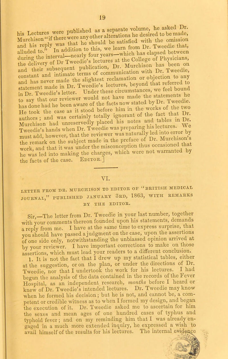 Murchison it tnere we J „ , onHsfied with the omission t » w.** alluded to. _ m aua > hich has elapsed between SU,i'ifutervno? D^Twehie's lectures at the Collage of Physician., publication, Dr. Murchison has been on constant and ^io“ and has never made the stagMest reclame ^ Mfotred t0 statemcii ma e ; these circumstances, we feel bound in ^Iv^hat our reviewer would not have made the statements he has done had he been aware of the facts now stated by 1. wee ie. He took the case as it stood before him in t e ^0l h t D authors • and was certainly totally ignorant of the fact that Ur. Murchison had unreservedly placed his notes and^toes” We Tweedie’s hands when Dr. Tweedie was preparing his ecUnes. V* must add, however, that the reviewer was naturally led ^error by the remark on the subject made m the preface of Di. Murchison s work, and that it was under the misconception thus occasioned tha he was led into making the charges, which were not warranted y the facts of the case. Editor.] VI. LETTER FROM DR. MURCHISON TO EDITOR OF “BRITISH MEDICAL JOURNAL,” PUBLISHED JANUARY 3RD, 1863, WITH REMARKS BY THE EDITOR. Sir —The letter from Dr. Tweedie in your last number, together with your comments thereon founded upon his statements, demands a reply from me. I have at the same time to express surprise, that you should have passed a judgment on the case, upon the assertions of one side only, notwithstanding the unbiassed opinion arrived at py your reviewer. I have important corrections to make on those assertions, which must lead your readers to a different conclusion. 1. It is not the fact that I drew up my statistical tables, either at the suggestion, or on the plan, or under the directions of Di. Tweedie, nor that I undertook the work for his lectures. I had begun the analysis of the data contained in the records of the Fever Hospital, as an independent research, months before I heard or knew of Dr. Tweedie’s intended lectures. Dr. Tweedie may know when he formed his decision; but he is not, and cannot be, a com- petent or credible witness as to when I formed my design, and began the execution of it. Dr. Tweedie asked me to ascertain for him the sexes and mean ages of one hundred cases of typhus and typhoid fever; and on my reminding him that I was already en- gaged in a much more extended inquiry, he expressed a wish to avail himself of the results for his lectures. The internal cvictei^co