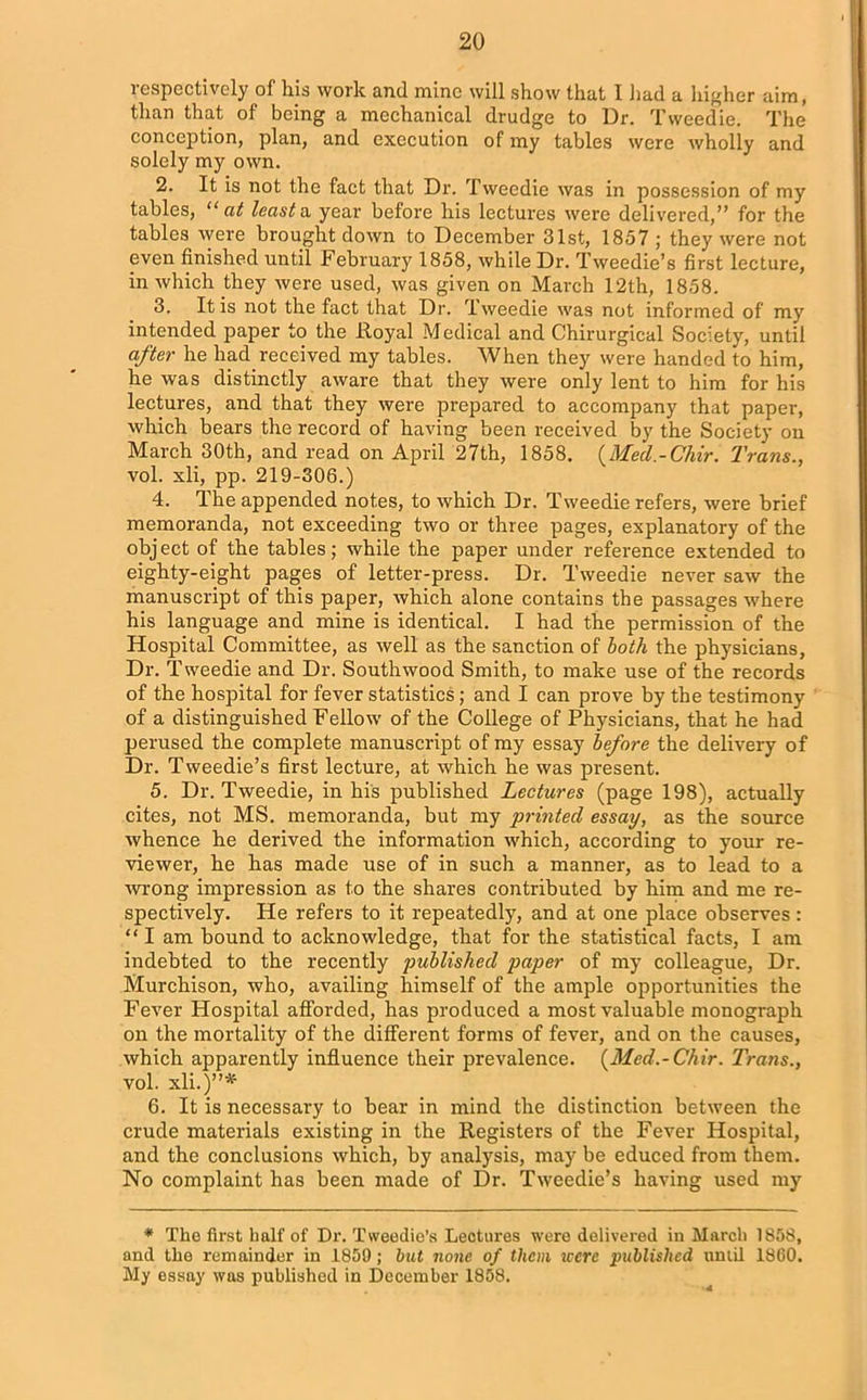 respectively of his work and mine will show that I had a higher aim, than that of being a mechanical drudge to Dr. Tweedie. The conception, plan, and execution of my tables were wholly and solely my own. 2. It is not the fact that Dr. Tweedie was in possession of my tables, “ at least a year before his lectures were delivered,” for the tables were brought down to December 31st, 1857 ; they were not even finished until February 1858, while Dr. Tweedie’s first lecture, in which they were used, was given on March 12th, 1858. 3. It is not the fact that Dr. Tweedie was not informed of my intended paper to the Iloyal Medical and Chirurgical Society, until after he had received my tables. When they were handed to him, he was distinctly aware that they were only lent to him for his lectures, and that they were prepared to accompany that paper, which bears the record of having been received by the Society on March 30th, and read on April 27th, 1858. (Mecl.-Chir. Trans., vol. xli, pp. 219-306.) 4. The appended notes, to which Dr. Tweedie refers, were brief memoranda, not exceeding two or three pages, explanatory of the object of the tables; while the paper under reference extended to eighty-eight pages of letter-press. Dr. Tweedie never saw the manuscript of this paper, which alone contains the passages where his language and mine is identical. I had the permission of the Hospital Committee, as well as the sanction of both the physicians, Dr. T weedie and Dr. South wood Smith, to make use of the records of the hospital for fever statistics; and I can prove by the testimony of a distinguished Fellow of the College of Physicians, that he had perused the complete manuscript of my essay before the delivery of Dr. Tweedie’s first lecture, at which he was present. 5. Dr. Tweedie, in his published Lectures (page 198), actually cites, not MS. memoranda, but my printed essay, as the source whence he derived the information which, according to your re- viewer, he has made use of in such a manner, as to lead to a ■wrong impression as to the shares contributed by him and me re- spectively. He refers to it repeatedly, and at one place observes : “ I am bound to acknowledge, that for the statistical facts, I am indebted to the recently published paper of my colleague, Dr. Murchison, who, availing himself of the ample opportunities the Fever Hospital afforded, has produced a most valuable monograph on the mortality of the different forms of fever, and on the causes, which apparently influence their prevalence. (Med.-Chir. Trans., vol. xli.)”41 6. It is necessary to bear in mind the distinction between the crude materials existing in the Registers of the Fever Hospital, and the conclusions which, by analysis, may be educed from them. No complaint has been made of Dr. Tweedie’s having used my * The first half of Dr. Tweedie’s Lectures were delivered in March 1858, and the remainder in 1859 ; but none of them iccrc published until I860. My essay was published in December 1858.