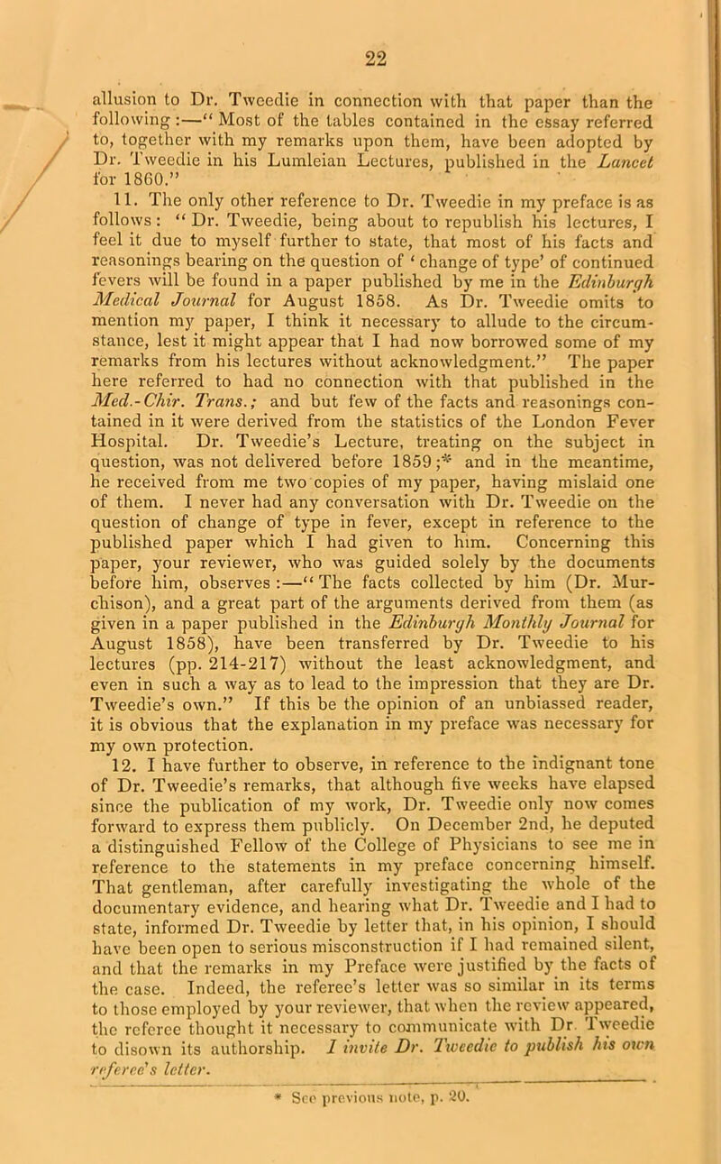 allusion to Dr. Tweedie in connection with that paper than the following :—“ Most of the tables contained in the essay referred to, together with my remarks upon them, have been adopted by Dr. Tweedie in his Lumleian Lectures, published in the Lancet for 1860.” 11. The only other reference to Dr. Tweedie in my preface is as follows: “Dr. Tweedie, being about to republish his lectures, I feel it due to myself further to state, that most of his facts and reasonings bearing on the question of ‘ change of type’ of continued fevers will be found in a paper published by me in the Edinburgh Medical Journal for August 1858. As Dr. Tweedie omits to mention my paper, I think it necessary to allude to the circum- stance, lest it might appear that I had now borrowed some of my remarks from his lectures without acknowledgment.” The paper here referred to had no connection with that published in the Med.-Chir. Trans.; and but few of the facts and reasonings con- tained in it were derived from the statistics of the London Fever Hospital. Dr. Tweedie’s Lecture, treating on the subject in question, was not delivered before 1859;^ and in the meantime, he received from me two copies of my paper, having mislaid one of them. I never had any conversation with Dr. Tweedie on the question of change of type in fever, except in reference to the published paper which I had given to him. Concerning this paper, your reviewer, who was guided solely by the documents before him, observes :—“ The facts collected by him (Dr. Mur- chison), and a great part of the arguments derived from them (as given in a paper published in the Edinburgh Monthly Journal for August 1858), have been transferred by Dr. Tweedie to his lectures (pp. 214-217) without the least acknowledgment, and even in such a way as to lead to the impression that they are Dr. Tweedie’s own.” If this be the opinion of an unbiassed reader, it is obvious that the explanation in my preface was necessary for my own protection. 12. I have further to observe, in reference to the indignant tone of Dr. Tweedie’s remarks, that although five weeks have elapsed since the publication of my work, Dr. Tweedie only now comes forward to express them publicly. On December 2nd, he deputed a distinguished Fellow of the College of Physicians to see me in reference to the statements in my preface concerning himself. That gentleman, after carefully investigating the whole of the documentary evidence, and hearing what Dr. 'lweedie and I had to state, informed Dr. Tweedie by letter that, in his opinion, I should have been open to serious misconstruction if I had remained silent, and that the remarks in my Preface were justified by the facts of the case. Indeed, the referee’s letter was so similar in its terms to those employed by your reviewer, that when the review appeared, the referee thought it necessary to communicate with Dr. 'lweedie to disown its authorship. 1 invite Dr. lweedie to publish his own referee's letter. See previous note, p. 20.