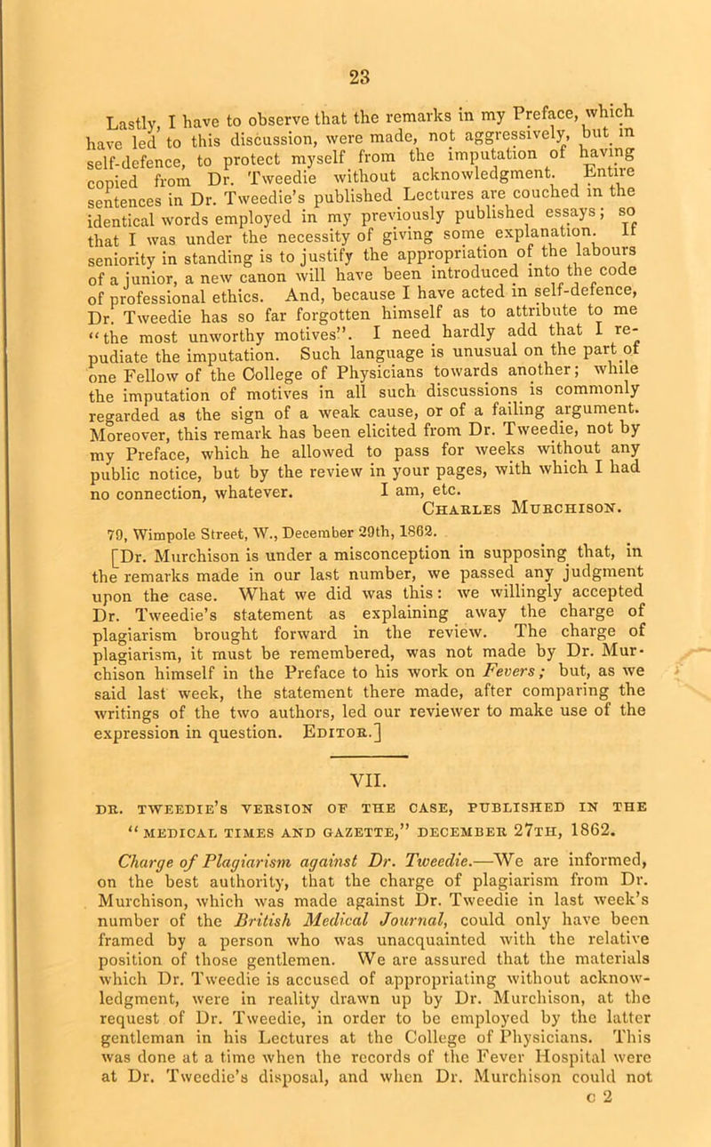 Lastly I have to observe that the remarks in my Preface, whic have led to this discussion, were made, not aggressively, but in self-defence, to protect myself from the imputation of having copied from Dr. Tweedie without acknowledgment. Entne sentences in Dr. Tweedie’s published Lectures are couched m the identical words employed in my previously published essays; so that I was under the necessity of giving some explanation. it seniority in standing is to justify the appropriation of the labours of a junior, a new canon will have been introduced into the code of professional ethics. And, because I have acted in self-defence, Dr. Tweedie has so far forgotten himself as to attribute to me “the most unworthy motives”. I need hardly add that I re- pudiate the imputation. Such language is unusual on the part ot one Fellow of the College of Physicians towards another; while the imputation of motives in all such discussions, is commonly regarded as the sign of a weak cause, or of a failing aigument. Moreover, this remark has been elicited from Dr. Tweedie, not by my Preface, which he allowed to pass for weeks without any public notice, but by the review in your pages, with which I had no connection, whatever. I am, etc. Cttaht.es Murchison. 79, Wimpole Street, W., December 29th, 1862. £Dr. Murchison is under a misconception in supposing that, in the remarks made in our last number, we passed any judgment upon the case. What we did was this: we willingly accepted Dr. Tweedie’s statement as explaining away the charge of plagiarism brought forward in the review. The charge of plagiarism, it must be remembered, was not made by Dr. Mur- chison himself in the Preface to his work on Fevers; but, as we said last week, the statement there made, after comparing the writings of the two authors, led our reviewer to make use of the expression in question. Editor.] VII. DR. TWEEDIE’s VERSION OR THE CASE, PUBLISHED IN THE “MEDICAL TIMES AND GAZETTE,” DECEMBER 27tH, 1862. Charge of Plagiarism against Dr. Tweedie.—We are informed, on the best authority, that the charge of plagiarism from Dr. Murchison, which was made against Dr. Tweedie in last week’s number of the British Medical Journal, could only have been framed by a person who was unacquainted with the relative position of those gentlemen. We are assured that the materials which Dr. Tweedie is accused of appropriating without acknow- ledgment, were in reality drawn up by Dr. Murchison, at the request of Dr. Tweedie, in order to be employed by the latter gentleman in his Lectures at the College of Physicians. This was done at a time when the records of the Fever Hospital were at Dr. Tweedie’s disposal, and when Dr. Murchison could not c 2