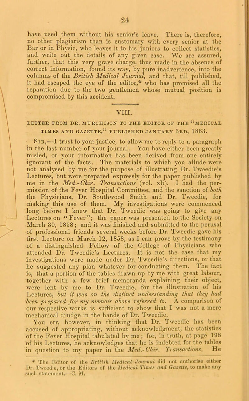 heave used them without his senior’s leave. There is, therefore, no other plagiarism than is customary with every senior at the Bar or in Physic, who leaves it to his juniors to collect statistics, and write out the details of any given case. We are assured, further, that this very grave charge, thus made in the absence of correct information, found its way, by pure inadvertence, into the columns of the British Medical Journal, and that, till published, it had escaped the eye of the editor,*’ who has promised all the reparation due to the two gentlemen whose mutual position is compromised by this accident. VIII. LETTER FROM DR. MURCHISON TO THE EDITOR OF THE “MEDICAL TIMES AND GAZETTE,” PUBLISHED JANUARY 3RD, 1863. Sir,—I trust to your justice, to allow me to reply to a paragraph in the last number of your journal. You have either been greatly misled, or your information has been derived from one entii’ely ignorant of the facts. The materials to which you allude were not analysed by me for the purpose of illustrating Dr. Tweedie’s Lectures, but were prepared expressly for the paper published by me in the Med.-Chir. Transactions (vol. xli). I had the per- mission of the Fever Hospital Committee, and the sanction of both the Physicians, Dr. South wood Smith and Dr. Tweedie, for making this use of them. My investigations were commenced long before I knew that Dr. Tweedie was going to give any Lectures on “Fever”; the paper was presented to the Society on March 30, 1858; and it was finished and submitted to the perusal of professional friends several weeks before Dr. Tweedie gave his first Lecture on March 12, 1858, as I can prove by the testimony of a distinguished Fellow of the College of Physicians who attended Dr. Tweedie’s Lectures. It is not the case that my investigations were made under Dr. Tweedie’s directions, or that he suggested any plan whatever for conducting them. The fact is, that a portion of the tables drawn up by me with great labour, together with a few brief memoranda explaining their object, were lent by me to Dr. Tweedie, for the illustration of his Lectures, but it teas on the distinct understanding that they had been prepared for my memoir above referred to. A comparison of our respective works is sufficient to show that I was not a mere mechanical drudge in the hands of Dr. Tweedie. You err, however, in thinking that Dr. Tweedie has been accused of appropriating, without acknowledgment, the statistics of the Fever Hospital tabulated by me ; for, in truth, at page 198 of his Lectures, he acknowledges that he is indebted for the tables in question to my paper in the Med.-Chir. Transactions. He * The Editor of the British Medical Journal did not authorise either Dr. Tweedie, or the Editors of the Medical Times and Gazelle, to make any such statement.—C. M.