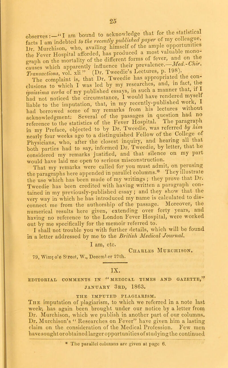 observes —“ I am bound to acknowledge that for the statistical facts I am indebted to the recently published paper of my colleague, Ur. Murchison, who, availing himself of the ample opportimities the Fever Hospital afforded, has produced a most valuable mono- graph on the mortality of the different forms of fever, and on he causes which apparently influence their prevalence.—Med.-Chir. Transactions, vol. xli ” (Dr. Tweedie’s Lectures, p. 198). The complaint is, that Dr. Tweedie has appropriated the con- clusions to which I was led by my researches, and, in fact, the ipsissima verba of my published essays, m such a manner that, it 1 had not noticed the circumstance, I would have rendered mysel liable to the imputation, that, in my recently-published work, i had borrowed some of my remarks from his lectures without acknowledgment; Several of the passages m question had no reference to the statistics of the Fever Hospital. 1 he paragraph in my Preface, objected to by Dr. Tweedie, was referred by him nearly four weeks ago to a distinguished Fellow of the College ot Physicians, who, after the closest inquiry, and hearing all that both parties had to say, informed Dr. Tweedie, by letter, that he considered my remarks justified, and that silence on my pait would have laid me open to serious misconstruction. That my remarks were called for you must admit, on perusing the paragraphs here appended in parallel columns.* They illustrate the use which has been made of my writings ; they prove that Dr. Tweedie has been credited with having written a paragraph con- tained in my previously-published essay; and they show that the very way in which he has introduced my name is calculated to dis- connect me from the authorship of the passage. Moreover, the numerical results here given, extending over forty years, and having no reference to the London Fever Hospital, were worked out by me specifically for the memoir referred to. I shall not trouble you with further details, which will be found in a letter addressed by me to the British Medical Journal. I am, etc. Charles Murchison. 79, Wimjo'e Street, W., Deceml er 27th. IX. EDITORIAL COMMENTS IN “MEDICAL TIMES AND GAZETTE,” JANUARY 3rd, 1863. THE IMPUTED PLAGIARISM. The imputation of plagiarism, to which we referred in a note last week', has again been brought under our notice by a letter from Dr. Murchison, which we publish in another part of our columns. Dr. Murchison’s “ Researches on Fever” have given him a lasting claim on the consideration of the Medical Profession. Few men have sought or obtained larger opportunities of studying the continued * The purallel columns are given at page 6.