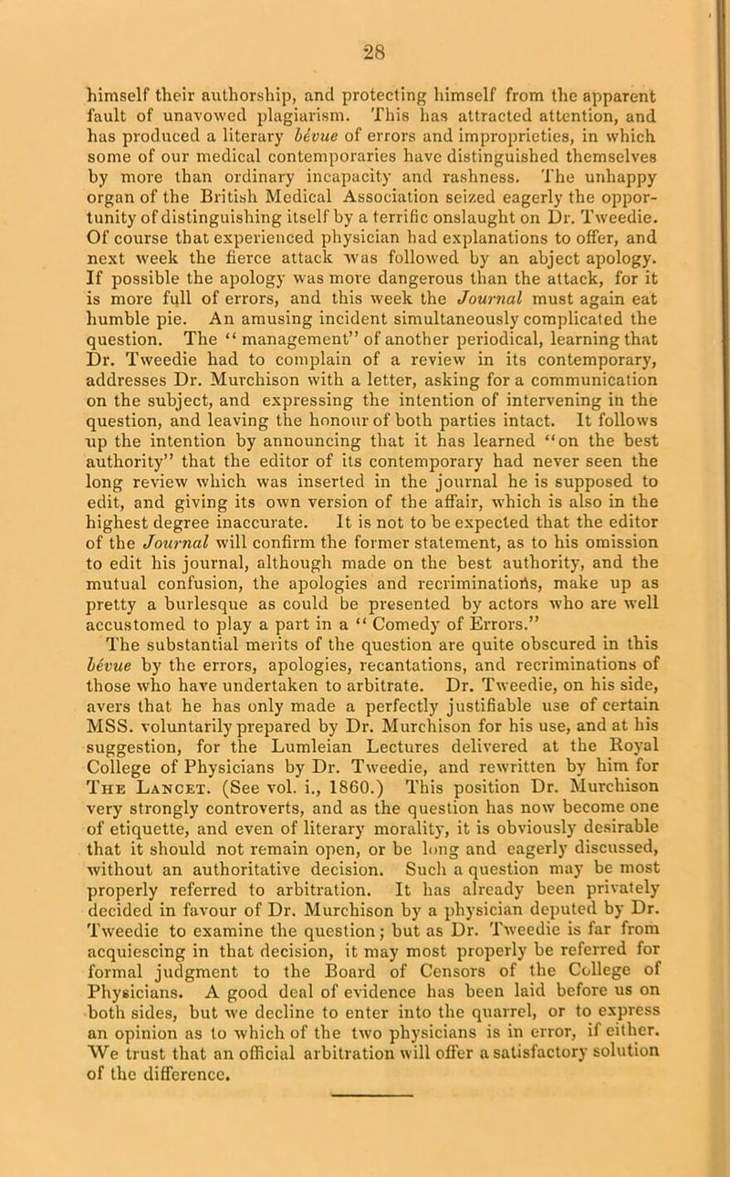 himself their authorship, and protecting himself from the apparent fault of unavowed plagiarism. This has attracted attention, and has produced a literary bevue of errors and improprieties, in which some of our medical contemporaries have distinguished themselves by more than ordinary incapacity and rashness. The unhappy organ of the British Medical Association seized eagerly the oppor- tunity of distinguishing itself by a terrific onslaught on Dr. Tweedie. Of course that experienced physician had explanations to offer, and next week the fierce attack was followed by an abject apology. If possible the apology was move dangerous than the attack, for it is more full of errors, and this week the Journal must again eat humble pie. An amusing incident simultaneously complicated the question. The “ management” of another periodical, learning that Dr. Tweedie had to complain of a review in its contemporary, addresses Dr. Murchison with a letter, asking for a communication on the subject, and expressing the intention of intervening in the question, and leaving the honour of both parties intact. It follows up the intention by announcing that it has learned “on the best authority” that the editor of its contemporary had never seen the long review which was inserted in the journal he is supposed to edit, and giving its own version of the affair, which is also in the highest degree inaccurate. It is not to be expected that the editor of the Journal will confirm the former statement, as to his omission to edit his journal, although made on the best authority, and the mutual confusion, the apologies and recriminatioris, make up as pretty a burlesque as could be presented by actors who are w'ell accustomed to play a part in a “ Comedy of Errors.” The substantial merits of the question are quite obscured in this bevue by the errors, apologies, recantations, and recriminations of those who have undertaken to arbitrate. Dr. Tweedie, on his side, avers that he has only made a perfectly justifiable use of certain MSS. voluntarily prepared by Dr. Murchison for his use, and at his suggestion, for the Lumleian Lectures delivered at the Royal College of Physicians by Dr. Tweedie, and rewritten by him for The Lancet. (See vol. i., 1860.) This position Dr. Murchison very strongly controverts, and as the question has now become one of etiquette, and even of literary morality, it is obviously desirable that it should not remain open, or be long and eagerly discussed, without an authoritative decision. Such a question may be most properly referred to arbitration. It has already been privately decided in favour of Dr. Murchison by a physician deputed by Dr. Tweedie to examine the question; but as Dr. Tw-eedie is far from acquiescing in that decision, it may most properly be referred for formal judgment to the Board of Censors of the College of Physicians. A good deal of evidence has been laid before us on both sides, but we decline to enter into the quarrel, or to express an opinion as to which of the two physicians is in error, if either. We trust that an official arbitration will offer a satisfactory solution of the difference.