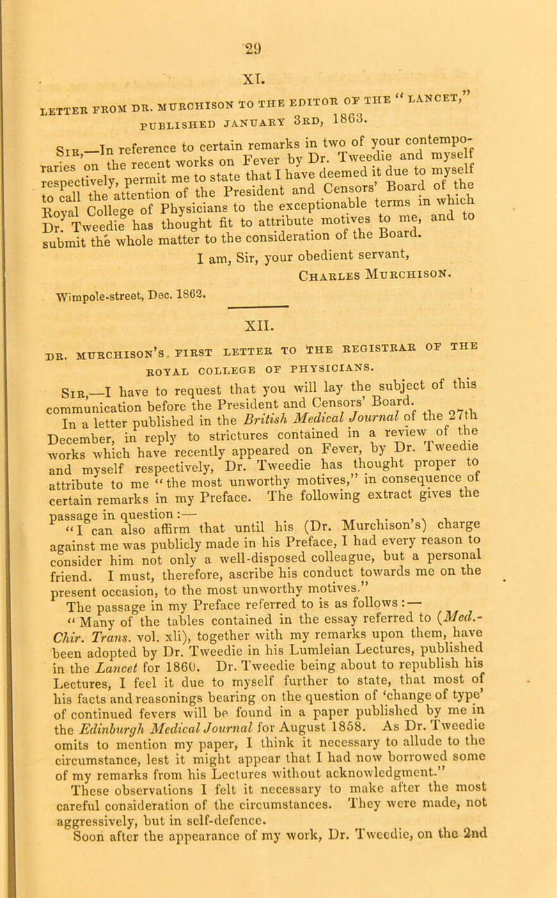 XT. BETTER FROM dr. MURCHISON TO THE EDITOR OF THE “ LANCET,” PUBLISHED JANUARY 3RD, 1863. Str —In reference to certain remarks in two of your contempo- Sr! Tweedie has thought fit to attribute motives to me, and submit the whole matter to the consideration of the Board. I am, Sir, your obedient servant, Charles Murchison. Wimpole-street, Dec. 1863. XII. dr. murchison’s. first letter to the registrar of the ROYAL COLLEGE OF PHYSICIANS. gIB _I have to request that you will lay the subject of this communication before the President and Censors’ Boar . In a letter published in the British Medical Journal of the 27th December, in reply to strictures contained in a review of the works which have recently appeared on Fever, by Dr. Tweedie and myself respectively, Dr. Tweedie has thought proper to attribute to me “the most unworthy motives,’ m consequence ot certain remarks in my Preface. The following extract gives the passage in question :— “I can also affirm that until his (Dr. Murchison s) chaige against me was publicly made in his Preface, I had every reason to consider him not only a well-disposed colleague, but a personal friend. I must, therefore, ascribe his conduct towards me on the present occasion, to the most unworthy motives. The passage in my Preface referred to is as follows: — “Many of the tables contained in the essay referred to (Med.- Chir. Trans, vol. xli), together with my remarks upon them, have been adopted by Dr. Tweedie in his Lumleian Lectures, published in the Lancet for 1866. Dr. Tweedie being about to republish his Lectures, I feel it due to myself further to state, that most of his facts and reasonings bearing on the question of ‘change of type of continued fevers will be found in a paper published by me in the Edinburgh Medical Journal lor August 1858. As Dr. Tweedie omits to mention my paper, I think it necessary to allude to the circumstance, lest it might appear that I had now borrowed some of my remarks from his Lectures without acknowledgment.” These observations I felt it necessary to make after the most careful consideration of the circumstances. They were made, not aggressively, but in self-defence. Soon after the appearance of my work, Dr. Tweedie, on the 2nd