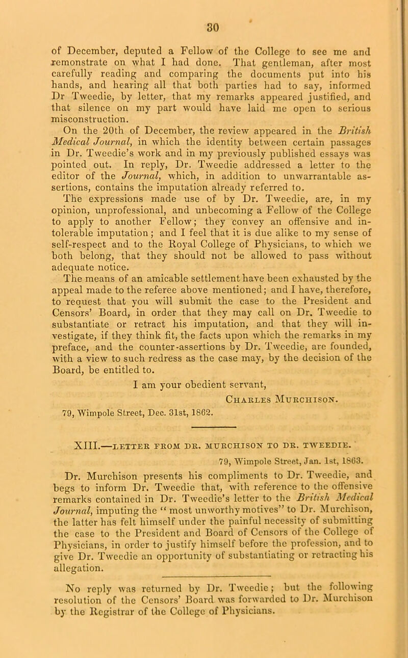 of December, deputed a Fellow of the College to see me and remonstrate on what I had done. That gentleman, after most carefully reading and comparing the documents put into his hands, and hearing all that both parties had to say, informed Dr Tweedie, by letter, that my remarks appeared justified, and that silence on my part would have laid me open to serious misconstruction. On the 20th of December, the review appeared in the British Medical Journal, in which the identity between certain passages in Dr. Tweedie’s work and in my previously published essays was pointed out. In reply, Dr. Tweedie addressed a letter to the editor of the Journal, which, in addition to unwarrantable as- sertions, contains the imputation already referred to. The expressions made use of by Dr. Tweedie, are, in my opinion, unprofessional, and unbecoming a Fellow of the College to apply to another Fellow; they convey an offensive and in- tolerable imputation; and I feel that it is due alike to my sense of self-respect and to the Royal College of Physicians, to which we both belong, that they should not be allowed to pass without adequate notice. The means of an amicable settlement have been exhausted by the appeal made to the referee above mentioned; and I have, therefore, to request that you will submit the case to the President and Censors’ Board, in order that they may call on Dr. Tweedie to substantiate or retract his imputation, and that they will in- vestigate, if they think fit, the facts upon which the remarks in my preface, and the counter-assertions by Dr. Tweedie, are founded, with a view to such redress as the case may, by the decision of the Board, be entitled to. I am your obedient servant, Charles Murchison. 79, Wimpole Street, Dec. 31st, 1802. XIII.—LETTER FROM DR. MURCHISON TO DR. TWEEDIE. 79, Wimpole Street, Jan. 1st, 1S63. Dr. Murchison presents his compliments to Dr. Tweedie, and begs to inform Dr. Tweedie that, with reference to the offensive remarks contained in Dr. Tweedie’s letter to the British Medical Journal, imputing the “ most unworthy motives” to Dr. Murchison, the latter has felt himself under the painful necessity of submitting the case to the President and Board of Censors of the College of Physicians, in order to justify himself before the profession, and to give Dr. Tweedie an opportunity of substantiating or retracting his allegation. No reply was returned by Dr. Tweedie; but the following resolution of the Censors’ Board was forwarded to Dr. Murchison by the Registrar of the College of Physicians.