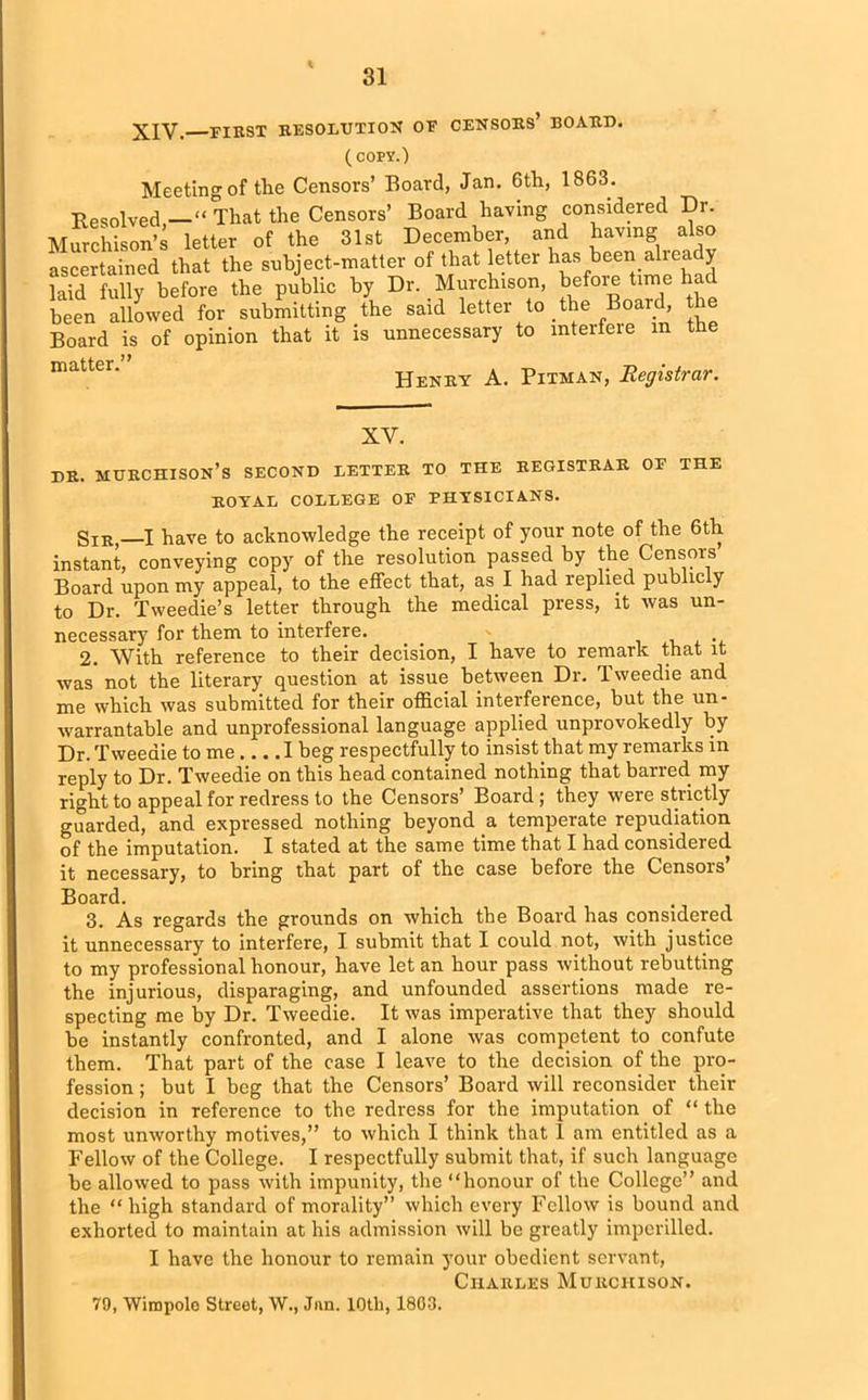 XIV. first resolution oe censors’ board. (copy.) Meeting of the Censors’ Board, Jan. 6th, 1863. Resolved “ That the Censors’ Board having considered Dr. Murchison’s letter of the 31st December, and having also ascertained that the subject-matter of that letter has been alieady laid fully before the public by Dr. Murchison, before time ha been allowed for submitting the said letter to the Board, the Board is of opinion that it is unnecessary to interfere m the mat*'e ‘ Henry A. Pitman, Registrar. XV. dr. Murchison’s second letter to the registrar of the ROYAL COLLEGE OF PHYSICIANS. Sir,—I have to acknowledge the receipt of your note of the 6th instant, conveying copy of the resolution passed by the Censors Board upon my appeal, to the effect that, as I had replied public y to Dr. Tweedie’s letter through the medical press, it was un- necessary for them to interfere. 2. With reference to their decision, I have to remark that it was not the literary question at issue between Dr. Tweedie and me which was submitted for their official interference, but the un- warrantable and unprofessional language applied unprovokedly by Dr. Tweedie to me I beg respectfully to insist that my remarks in reply to Dr. Tweedie on this head contained nothing that barred, my right to appeal for redress to the Censors’ Board; they were strictly guarded, and expressed nothing beyond a temperate repudiation of the imputation. I stated at the same time that I had considered it necessary, to bring that part of the case before the Censors’ Board. 3. As regards the grounds on which the Board has considered it unnecessary to interfere, I submit that I could not, with justice to my professional honour, have let an hour pass without rebutting the injurious, disparaging, and unfounded assertions made re- specting me by Dr. Tweedie. It was imperative that they should be instantly confronted, and I alone was competent to confute them. That part of the case I leave to the decision of the pro- fession ; but I beg that the Censors’ Board will reconsider their decision in reference to the redress for the imputation of “ the most unworthy motives,” to which I think that 1 am entitled as a Fellow of the College. I respectfully submit that, if such language he allowed to pass with impunity, the “honour of the College” and the “ high standard of morality” which every Fellow is bound and exhorted to maintain at his admission will be greatly imperilled. I have the honour to remain your obedient servant, Charles Murchison. 79, Wimpolo Street, W., Jnn. 10th, 1803.