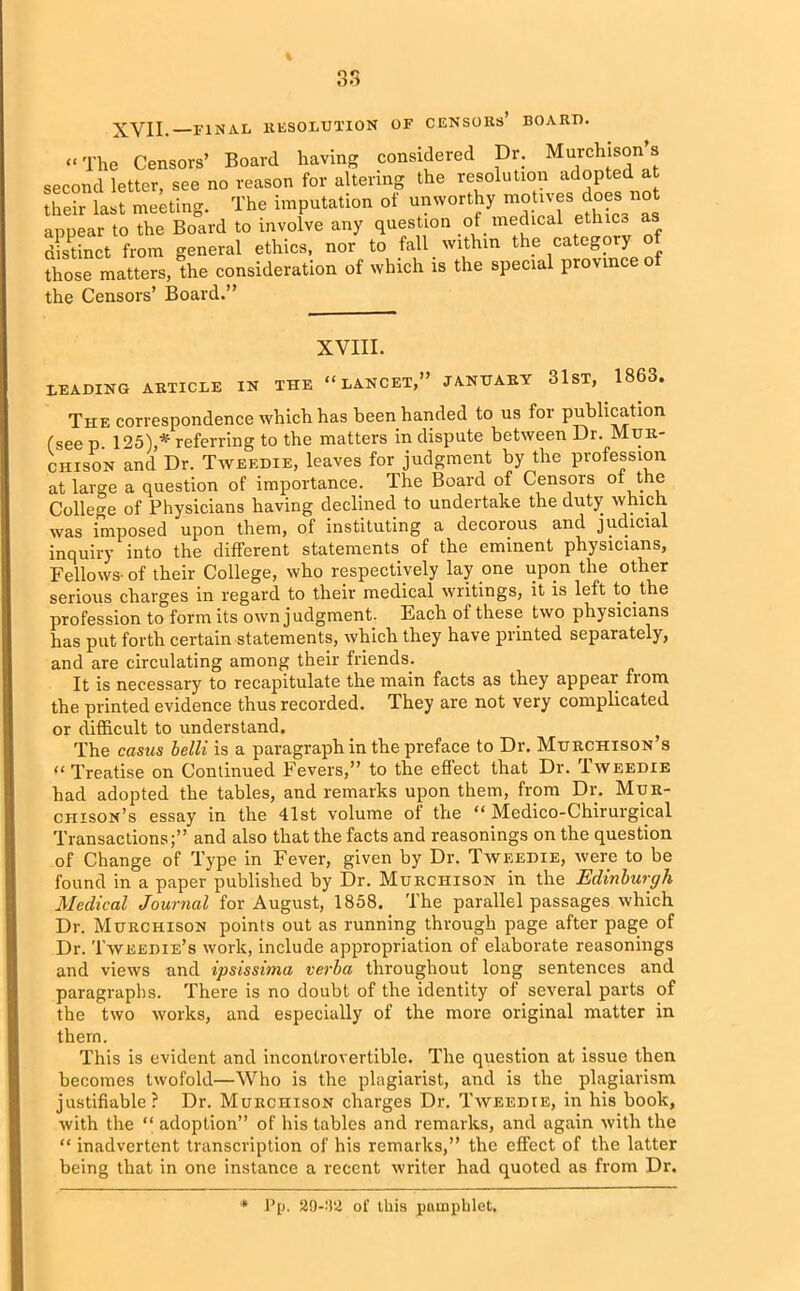 XVII. FINAL RESOLUTION OF CENSORS’ BOARD. “ The Censors’ Board having considered Dr. Murchison’s second letter, see no reason for altering the resolution adopted at their last meeting. The imputation of unworthy motives does not •muear to the Board to involve any question of medical ethiC3 a Set from general ethics, no/ to fall within the category of those matters, the consideration of which is the special province of the Censors’ Board.” XVIII. LEADING ARTICLE IN THE “LANCET,” JANUARY 31 ST, 1863. The correspondence which has been handed to us for publication (see p. 125),*' referring to the matters in dispute between Dr. Mur- chison and Dr. Tweedie, leaves for judgment by the profession at large a question of importance. The Board of Censors of the College of Physicians having declined to undertake the duty which was imposed upon them, of instituting a decorous and judicial inquiry into the different statements of the eminent physicians, Fellows- of their College, who respectively lay one upon the other serious charges in regard to their medical writings, it is left to the profession to form its own judgment. Each of these two physicians has put forth certain statements, which they have printed separately, and are circulating among their friends. It is necessary to recapitulate the main facts as they appeal fiom the printed evidence thus recorded. They are not very complicated or difficult to understand. The casus belli is a paragraph in the preface to Dr. Murchison’s “Treatise on Continued Fevers,” to the effect that Dr. Tweedie had adopted the tables, and remarks upon them, from Dr. Mur- chison’s essay in the 41st volume of the “ Medico-Chirurgical Transactions;” and also that the facts and reasonings on the question of Change of Type in Fever, given by Dr. Tweedie, were to be found in a paper published by Dr. Murchison in the Edinburgh Medical Journal for August, 1858. The parallel passages which Dr. Murchison points out as running through page after page of Dr. Tweedie’s work, include appropriation of elaborate reasonings and views and ipsissima verba throughout long sentences and paragraphs. There is no doubt of the identity of several parts of the two works, and especially of the more original matter in them. This is evident and incontrovertible. The question at issue then becomes twofold—Who is the plagiarist, and is the plagiarism justifiable? Dr. Murchison charges Dr. Tweedie, in his book, with the “ adoption” of his tables and remarks, and again with the “ inadvertent transcription of his remarks,” the effect of the latter being that in one instance a recent writer had quoted as from Dr. * Pp. 29-92 of this pamphlet.