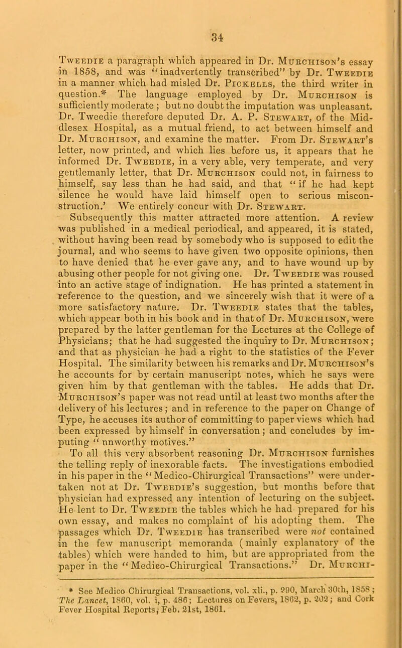 Tweedie a paragraph which appeared in Dr. Murchison’s essay in 1858, and was “inadvertently transcribed” by Dr. Tweedie in a manner which had misled Dr. Pickells, the third writer in question.* The language employed by Dr. Murchison is sufficiently moderate ; but no doubt the imputation was unpleasant. Dr. Tweedie therefore deputed Dr. A. P. Stewart, of the Mid- dlesex Hospital, as a mutual friend, to act between himself and Dr. Murchison, and examine the matter. From Dr. Stewart’s letter, now printed, and which lies before us, it appears that he informed Dr. Tweedie, in a very able, very temperate, and very gentlemanly letter, that Dr. Murchison could not, in fairness to himself, say less than he had said, and that “ if he had kept silence he would have laid himself open to serious miscon- struction.’ We entirely concur with Dr. Stewart. Subsequently this matter attracted more attention. A review was published in a medical periodical, and appeared, it is stated, without having been read by somebody who is supposed to edit the journal, and who seems to have given two opposite opinions, then to have denied that he ever gave any, and to have wound up by abusing other people for not giving one. Dr. Tweedie was roused into an active stage of indignation. He has printed a statement in reference to the question, and we sincerely wish that it were of a more satisfactory nature. Dr. Tweedie states that the tables, which appear both in his book and in that of Dr. Murchison, were prepared by the latter gentleman for the Lectures at the College of Physicians; that he had suggested the inquiry to Dr. Murchison; and that a3 physician he had a right to the statistics of the Fever Hospital. The similarity between his remarks and Dr. Murchison’s he accounts for by certain manuscript notes, which he says were given him by that gentleman with the tables. He adds that Dr. Murchison’s paper was not read until at least two months after the delivery of his lectures; and in reference to the paper on Change of Type, he accuses its author of committing to paper views which had been expressed by himself in conversation; and concludes by im- puting “ unworthy motives.” To all this very absorbent reasoning Dr. Murchison furnishes the telling reply of inexorable facts. The investigations embodied in his paper in the “ Medico-Chirurgical Transactions” were under- taken not at Dr. Tweedie’s suggestion, but months before that physician had expressed any intention of lecturing on the subject. He lent to Dr. Tweedie the tables which he had prepared for his own essay, and makes no complaint of his adopting them. The passages which Dr. Tweedie has transcribed were not contained in the few manuscript memoranda (mainly explanatory of the tables) which were handed to him, but are appropriated from the paper in the “ Medieo-Chirurgical Transactions.” Dr. Murchi- * See Medico Chirurgical Transactions, vol. xli., p. 900, March 30th, 1858 ; The Lancet, 1860, vol. i, p. 486; Lectures on Fevers, 1809, p. 202; and Cork Fever Hospital Reports; Feb. 21st, 1861.