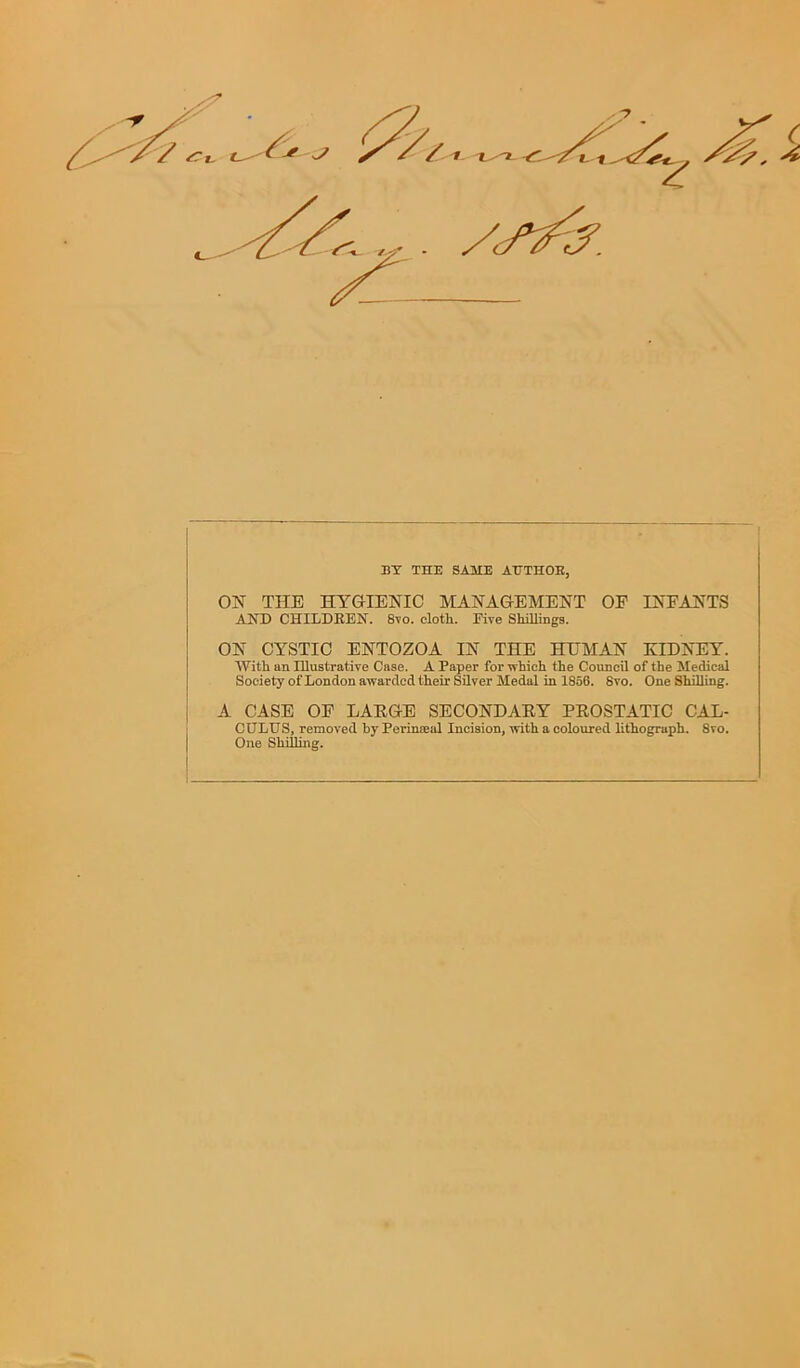 BY THE SAME ATTTHOB, ON THE HYGIENIC MANAGEMENT OP INPANTS AND CHILDREN. 8vo. cloth. Rive Shillings. ON CYSTIC ENTOZOA IN THE HUMAN KIDNEY. With an Illustrative Case. A Paper for which the Council of the Medical Society of London awarded their Silver Medal in 1856. 8vo. One Shilling. A CASE OP LARGE SECONDARY PROSTATIC CAL- CULUS, removed by Perinaeal Incision, with a coloured lithograph. 8vo. One Shilling.