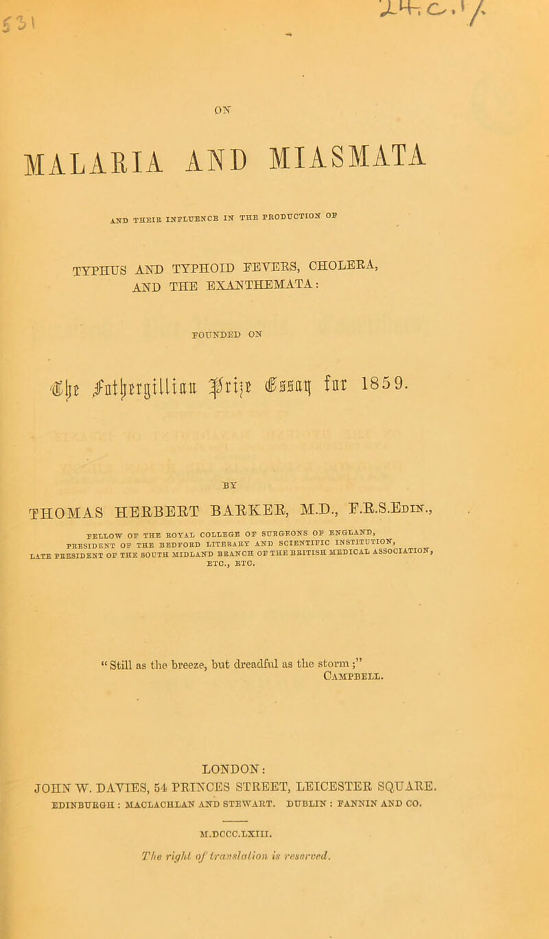 o. y ON- MALARIA AND MIASMATA AND THEIR INFLUENCE IN THE PRODUCTION OP TYPHUS AND TYPHOID EEYERS, CHOLERA, AND THE EXANTHEMATA: FOUNDED ON <&\i ^ntjtftgUliau flip &m\\ fnt 185 9. BY THOMAS HERBERT BARKER, M.D., E.R.S.Edin., FELLOW OF THE ROYAL COLLEGE OF SURGEONS OF ENGLAND, PRESIDENT OF THE BEDFORD LITERARY AND SCIENTIFIC INSTITUTION, LATE PRESIDENT OF THE SOUTH MIDLAND BRANCH OF THE BRITISH MEDICAL ASSOCIATION, ETC., ETC. “ Still as the breeze, hut dreadful as the storm Campbell. LONDON: JOHN W. DAYIES, 54 PRINCES STREET, LEICESTER SQUARE. EDINBUEGH : MACLACHLAN AND STEWABT. DUBLIN : FANNIN AND CO. M.DCCC.LXIII. The right of translation is reserved.