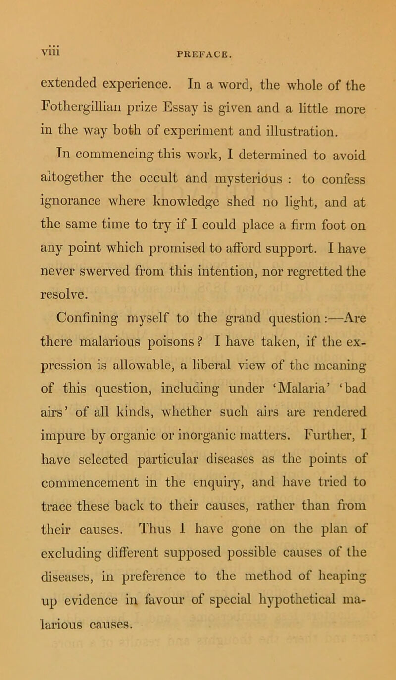 extended experience. In a word, the whole of the Fothergillian prize Essay is given and a little more in the way both of experiment and illustration. In commencing this work, I determined to avoid altogether the occult and mysterious : to confess ignorance where knowledge shed no light, and at the same time to try if I could place a firm foot on any point which promised to afford support. I have never swerved from this intention, nor regretted the resolve. Confining myself to the grand question:—Are there malarious poisons ? I have taken, if the ex- pression is allowable, a liberal view of the meaning of this question, including under ‘Malaria’ ‘bad airs’ of all kinds, whether such airs are rendered impure by organic or inorganic matters. Further, I have selected particular diseases as the points of commencement in the enquiry, and have tried to trace these hack to their causes, rather than from their causes. Thus I have gone on the plan of excluding different supposed possible causes of the diseases, in preference to the method of heaping up evidence in favour of special hypothetical ma- larious causes.