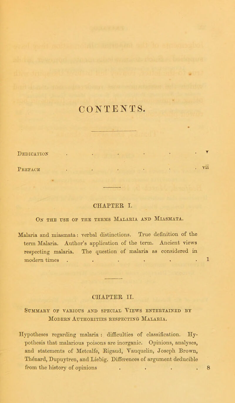 CONTENTS Dedication PSEFACK CHAPTER I. On the use of the teems Malaeia and Miasmata. Malaria and miasmata: verbal distinctions. True definition of tlie term Malaria. Author’s application of the term. Ancient views respecting malaria. The question of malaria as considered in modern times ...... CHAPTER II. SCMMAEY OF VABIOtfS AND SPECIAL VIEWS ENTEETAINED BY Modebn Authoeities eespecting Malaeia. Hypotheses regarding malaria : difficulties of classification. Hy- pothesis that malarious poisons are inorganic. Opinions, analyses, and statements of Metcalfe, Rigaud, Vauquelin, Joseph Brown, Thcnard, Dupuytren, and Liebig. Differences of argument deducible from the history of opinions .