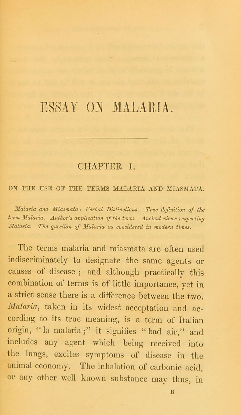 ESSAY ON MALARIA. CHAPTER I. ON THE USE OE THE TEEMS MALAEIA AND MIASMATA. Malaria and Miasmata: Verbal Distinctions. True definition of the term Malaria. Author's application of the term. Ancient vieios respecting Malaria. The question of Malaria as considered in modern times. The terms malaria and miasmata are often used indiscriminately to designate the same agents or causes of disease ; and although practically this combination of terms is of little importance, yet in a strict sense there is a difference between the two. Malaria, taken in its widest acceptation and ac- cording to its true meaning, is a term of Italian origin, “la malaria;” it signifies “bad air,” and includes any agent which being received into the lungs, excites symptoms of disease in the animal economy. The inhalation of carbonic acid, or any other well known substance may thus, in B