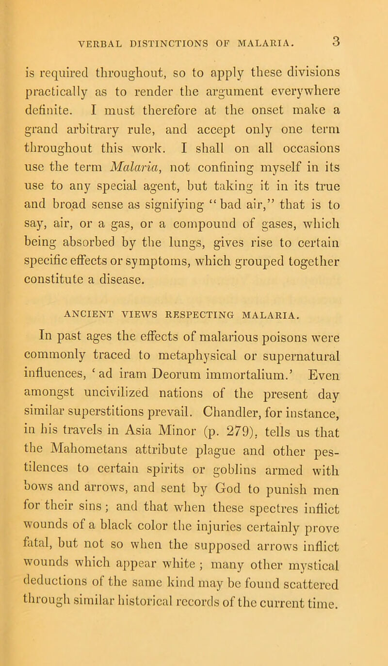 is required throughout, so to apply these divisions practically as to render the argument everywhere definite. I must therefore at the onset make a grand arbitrary rule, and accept only one term throughout this work. I shall on all occasions use the term Malaria, not confining myself in its use to any special agent, but taking it in its true and broad sense as signifying “bad air,” that is to say, air, or a gas, or a compound of gases, which being absorbed by the lungs, gives rise to certain specific effects or symptoms, which grouped together constitute a disease. ANCIENT VIEWS RESPECTING MALARIA. In past ages the effects of malarious poisons were commonly traced to metaphysical or supernatural influences, ‘ ad iram Deorum immortalium.’ Even amongst uncivilized nations of the present day similar superstitions prevail. Chandler, for instance, in his travels in Asia Minor (p. 279), tells us that the Mahometans attribute plague and other pes- tilences to certain spirits or goblins armed with bows and arrows, and sent by God to punish men for their sins; and that when these spectres inflict wounds of a black color the injuries certainly prove fatal, but not so when the supposed arrows inflict wounds which appear white ; many other mystical deductions of the same kind may be found scattered through similar historical records of the current time.