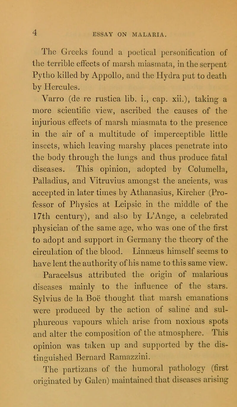 The Greeks found a poetical personification of the terrible effects of marsh miasmata, in the serpent Pytho killed by Appollo, and the Hydra put to death by Hercules. Varro (de re rustica lib. i., cap. xii.), taking a more scientific view, ascribed the causes of the injurious effects of marsh miasmata to the presence in the air of a multitude of imperceptible little insects, which leaving marshy places penetrate into the body through the lungs and thus produce fatal diseases. This opinion, adopted by Columella, Palladius, and Vitruvius amongst the ancients, was accepted in later times by Athanasius, Kircher (Pro- fessor of Physics at Leipsic in the middle of the 17th century), and also by L’Ange, a celebrated physician of the same age, who was one of the first to adopt and support in Germany the theory of the circulation of the blood. Linnaeus himself seems to have lent the authority of his name to this same view. Paracelsus attributed the origin of malarious diseases mainly to the influence of the stars. Sylvius de la Boe thought that marsh emanations were produced by the action of saline and sul- phureous vapours which arise from noxious spots and alter the composition of the atmosphere. This opinion was taken up and supported by the dis- tinguished Bernard Ramazzini. The partizans of the humoral pathology (first originated by Galen) maintained that diseases arising