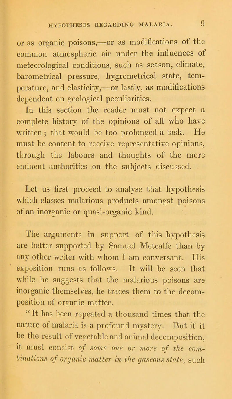 HYPOTHESES REGARDING MALARIA. or as organic poisons,—or as modifications of the common atmospheric air under the influences of meteorological conditions, such as season, climate, barometrical pressure, hygrometrical state, tem- perature, and elasticity,—or lastly, as modifications dependent on geological peculiarities. In this section the reader must not expect a complete history of the opinions of all who have written ; that would be too prolonged a task. He must be content to receive representative opinions, through the labours and thoughts of the more eminent authorities on the subjects discussed. Let us first proceed to analyse that hypothesis which classes malarious products amongst poisons of an inorganic or quasi-organic kind. The arguments in support of this hypothesis are better supported by Samuel Metcalfe than by any other writer with whom I am conversant. His exposition runs as follows. It will be seen that while he suggests that the malarious poisons are inorganic themselves, he traces them to the decom- position of organic matter. “It has been repeated a thousand times that the nature of malaria is a profound mystery. But if it he the result of vegetable and animal decomposition, it must consist of some one or more of the com- binations of organic matter in the gaseous state, such