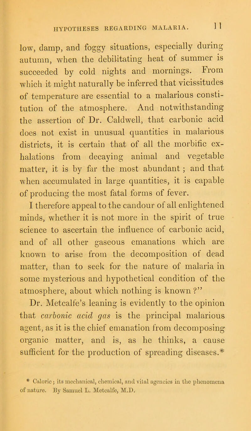 low, damp, and foggy situations, especially during autumn, when the debilitating heat ot summer is succeeded by cold nights and mornings. From which it might naturally be inferred that vicissitudes of temperature are essential to a malarious consti- tution of the atmosphere. And notwithstanding the assertion of Dr. Caldwell, that carbonic acid does not exist in unusual quantities in malarious districts, it is certain that of all the morbific ex- halations from decaying animal and vegetable matter, it is by far the most abundant ; and that when accumulated in large quantities, it is capable of producing the most fatal forms of fever. I therefore appeal to the candour of all enlightened minds, whether it is not more in the spirit of true science to ascertain the influence of carbonic acid, and of all other gaseous emanations which are known to arise from the decomposition of dead matter, than to seek for the nature of malaria in some mysterious and hypothetical condition of the atmosphere, about which nothing is known?” Dr. Metcalfe’s leaning is evidently to the opinion that carbonic acid gas is the principal malarious agent, as it is the chief emanation from decomposing organic matter, and is, as he thinks, a cause sufficient for the production of spreading diseases.* * Caloric; its mechanical, chemical, and vital agencies in tho phenomena of nature. By Samuel L. Metcalfe, M..D.