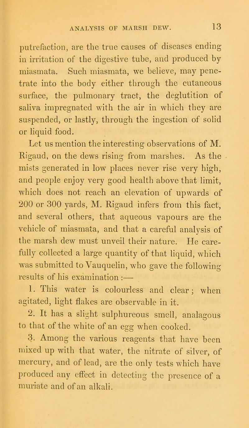 putrefaction, are the true causes of diseases ending- in irritation of the digestive tube, and produced hy miasmata. Such miasmata, we believe, may pene- trate into the body either through the cutaneous surface, the pulmonary tract, the deglutition of saliva impregnated with the air in which they are suspended, or lastly, through the ingestion of solid or liquid food. Let us mention the interesting observations of M. Rigaud, on the dews rising from marshes. As the mists generated in low places never rise very high, and people enjoy very good health above that limit, which does not reach an elevation of upwards of 200 or 300 yards, M. Rigaud infers from this fact, and several others, that aqueous vapours are the vehicle of miasmata, and that a careful analysis of the marsh dew must unveil their nature. He care- fully collected a large quantity of that liquid, which was submitted to Vauquelin, who gave the following- results of his examination :— 1. This water is colourless and clear; when agitated, light flakes are observable in it. 2. It has a slight sulphureous smell, analagous to that of the white of an egg when cooked. 3. Among the various reagents that have been mixed up with that water, the nitrate of silver, of mercury, and of lead, are the only tests which have produced any effect in detecting the presence of a muriate and of an alkali.