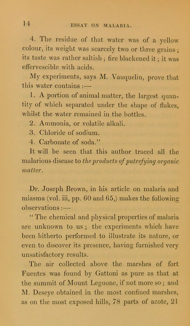 4. The residue of that water was of a yellow colour, its weight was scarcely two or three grains; its taste was rather saltish ; fire blackened it; it was effervescible with acids. My experiments, says M. Vauquelin, prove that this water contains :— 1. A portion of animal matter, the largest quan- tity of which separated under the shape of flakes, whilst the water remained in the bottles. 2. Ammonia, or volatile alkali. 3. Chloride of sodium. 4. Carbonate of soda.” It will be seen that this author traced all the malarious disease to the products of putrefying organic matter. Dr. Joseph Brown, in his article on malaria and miasma (vol. iii, pp. 60 and 65,) makes the following observations :— “ The chemical and physical properties of malaria are unknown to us ; the experiments which have been hitherto performed to illustrate its nature, or even to discover its presence, having furnished very unsatisfactory results. The air collected above the marshes of fort Fuentes was found by Gattoni as pure as that at the summit of Mount Leguone, if not more so ; and M. Deseye obtained in the most confined marshes, as on the most exposed hills, 78 parts of azote, 21