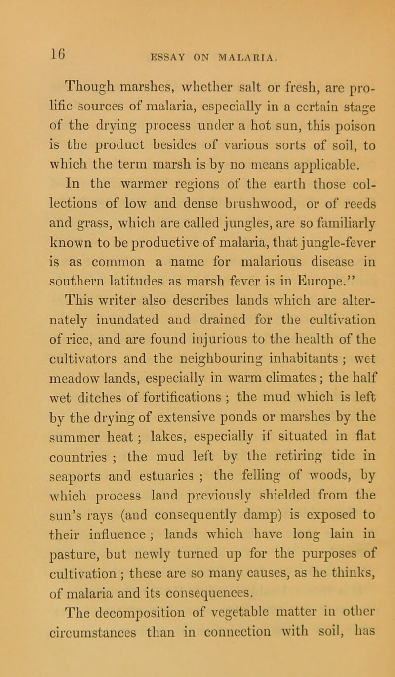 Though marshes, whether salt or fresh, arc pro- lific sources of malaria, especially in a certain stage of the drying process under a hot sun, this poison is the product besides of various sorts of soil, to which the term marsh is by no means applicable. In the warmer regions of the earth those col- lections of low and dense brushwood, or of reeds and grass, which are called jungles, are so familiarly known to be productive of malaria, that jungle-fever is as common a name for malarious disease in southern latitudes as marsh fever is in Europe.” This writer also describes lands which are alter- nately inundated and drained for the cultivation of rice, and are found injurious to the health of the cultivators and the neighbouring inhabitants ; wet meadow lands, especially in warm climates ; the half wet ditches of fortifications ; the mud which is left by the drying of extensive ponds or marshes by the summer heat; lakes, especially if situated in flat countries ; the mud left by the retiring tide in seaports and estuaries ; the felling of woods, by which process land previously shielded from the sun’s rays (and consequently damp) is exposed to their influence; lands which have long lain in pasture, but newly turned up for the purposes of cultivation ; these are so many causes, as he thinks, of malaria and its consequences. The decomposition of vegetable matter in other circumstances than in connection with soil, has