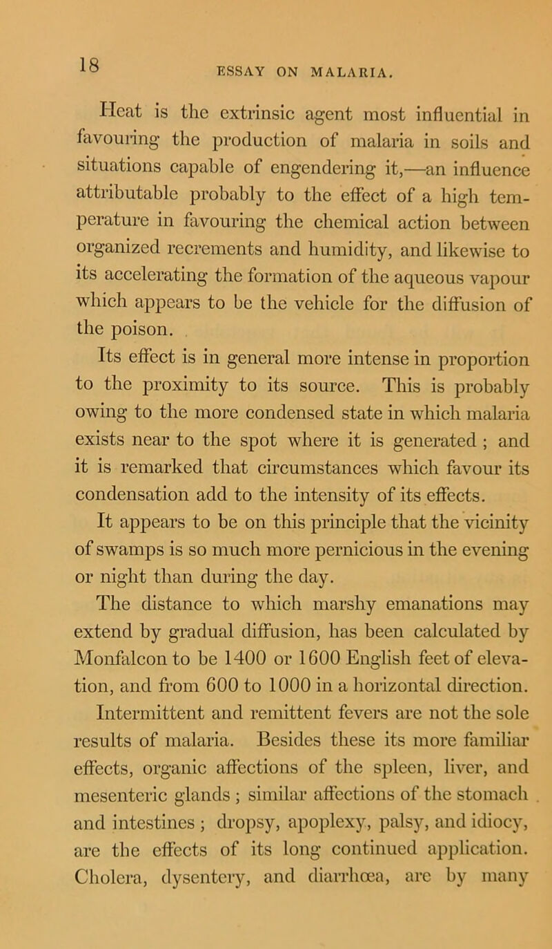 ESSAY ON MALARIA. Heat is the extrinsic agent most influential in favouring the production of malaria in soils and situations capable of engendering it,—an influence attributable probably to the effect of a high tem- perature in favouring the chemical action between organized recrements and humidity, and likewise to its accelerating the formation of the aqueous vapour which appears to be the vehicle for the diffusion of the poison. Its effect is in general more intense in proportion to the proximity to its source. This is probably owing to the more condensed state in which malaria exists near to the spot where it is generated ; and it is remarked that circumstances which favour its condensation add to the intensity of its effects. It appears to be on this principle that the vicinity of swamps is so much more pernicious in the evening or night than during the day. The distance to which marshy emanations may extend by gradual diffusion, has been calculated by Monfalcon to be 1400 or 1600 English feet of eleva- tion, and from 600 to 1000 in a horizontal direction. Intermittent and remittent fevers are not the sole results of malaria. Besides these its more familiar effects, organic affections of the spleen, liver, and mesenteric glands ; similar affections of the stomach and intestines ; dropsy, apoplexy, palsy, and idiocy, are the effects of its long continued application. Cholera, dysentery, and diarrhoea, are by many