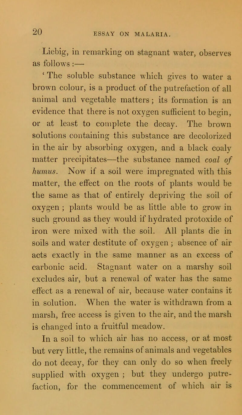 Liebig, in remarking on stagnant water, observes as follows:— ‘ The soluble substance which gives to water a brown colour, is a product of the putrefaction of all animal and vegetable matters; its formation is an evidence that there is not oxygen sufficient to begin, or at least to complete the decay. The brown solutions containing this substance are decolorized in the air by absorbing oxygen, and a black coaly matter precipitates—the substance named coal of humus. Now if a soil were impregnated with this matter, the effect on the roots of plants would be the same as that of entirely depriving the soil of oxygen ; plants would be as little able to grow in such ground as they would if hydrated protoxide of iron were mixed with the soil. All plants die in soils and water destitute of oxygen; absence of air acts exactly in the same manner as an excess of carbonic acid. Stagnant water on a marshv soil excludes air, but a renewal of water has the same effect as a renewal of air, because water contains it in solution. When the water is withdrawn from a marsh, free access is given to the air, and the marsh is changed into a fruitful meadow. In a soil to which air has no access, or at most but very little, the remains of animals and vegetables do not decay, for they can only do so when freely supplied with oxygen ; but they undergo putre- faction, for the commencement of which air is