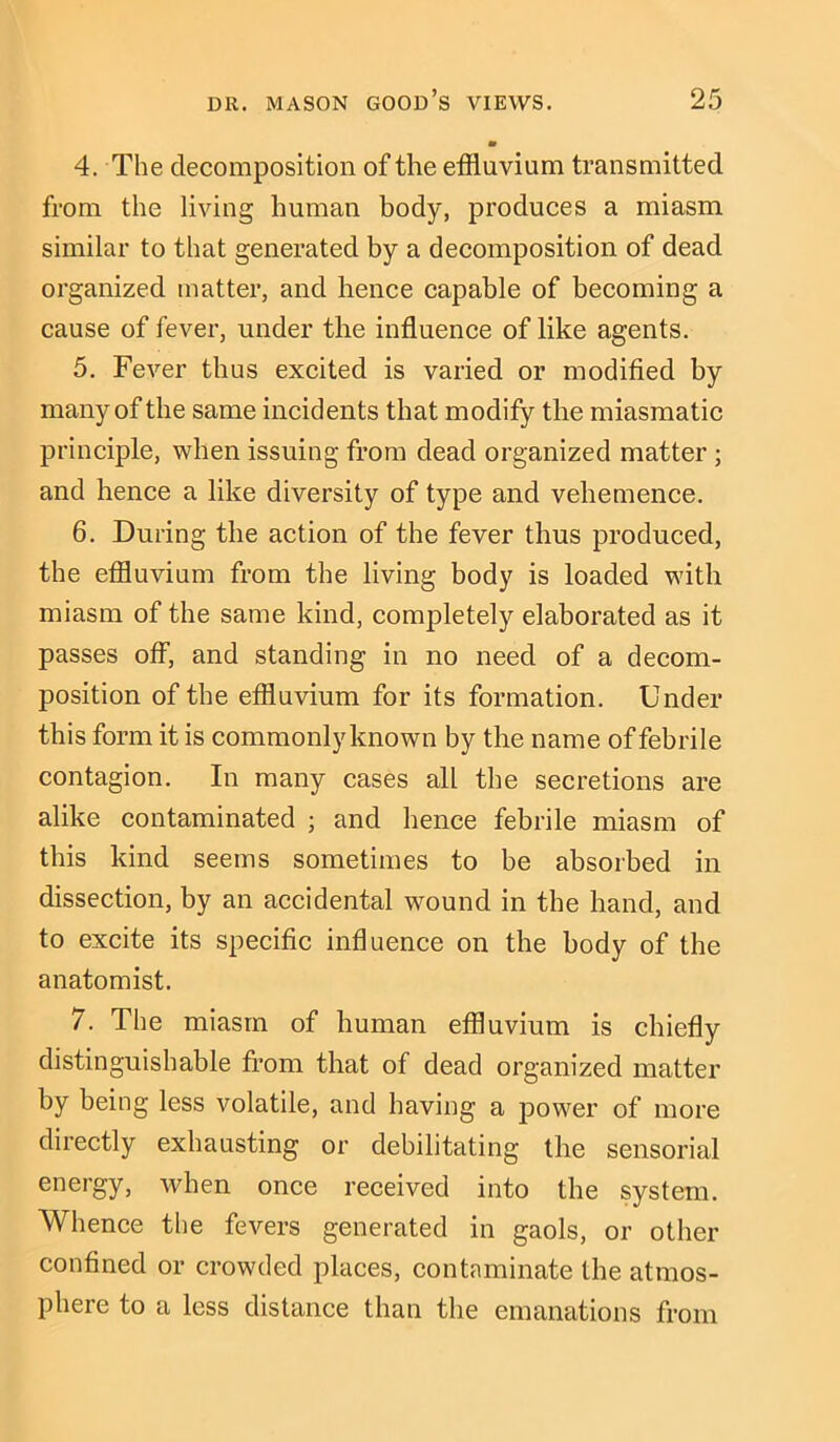 4. The decomposition of the effluvium transmitted from the living human body, produces a miasm similar to that generated by a decomposition of dead organized matter, and hence capable of becoming a cause of fever, under the influence of like agents. 5. Fever thus excited is varied or modified by many of the same incidents that modify the miasmatic principle, when issuing from dead organized matter ; and hence a like diversity of type and vehemence. 6. During the action of the fever thus produced, the effluvium from the living body is loaded with miasm of the same kind, completely elaborated as it passes off, and standing in no need of a decom- position of the effluvium for its formation. Under this form it is commonly known by the name of febrile contagion. In many cases all the secretions are alike contaminated ; and hence febrile miasm of this kind seems sometimes to be absorbed in dissection, by an accidental wound in the hand, and to excite its specific influence on the body of the anatomist. 7. The miasm of human effluvium is chiefly distinguishable from that of dead organized matter by being less volatile, and having a power of more directly exhausting or debilitating the sensorial energy, when once received into the system. Whence the fevers generated in gaols, or other confined or crowded places, contaminate the atmos- phere to a less distance than the emanations from