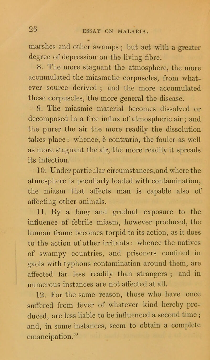 marshes and other swamps; but act with a greater degree of depression on the living fibre. 8. The more stagnant the atmosphere, the more accumulated the miasmatic corpuscles, from what- ever source derived ; and the more accumulated these corpuscles, the more general the disease. 9. The miasmic material becomes dissolved or decomposed in a free influx of atmospheric air; and the purer the air the more readily the dissolution takes place: whence, e contrario, the fouler as well as more stagnant the air, the more readily it spreads its infection. 10. Under particular circumstances, and where the atmosphere is peculiarly loaded with contamination, the miasm that affects man is capable also of affecting other animals. 11. By a long and gradual exposure to the influence of febrile miasm, however produced, the human frame becomes torpid to its action, as it does to the action of other irritants : whence the natives of swampy countries, and prisoners confined in gaols with typhous contamination around them, are affected far less readily than strangers ; and in numerous instances are not affected at all. 12. For the same reason, those who have once suffered from fever of whatever kind hereby pro- duced, are less liable to he influenced a second time; and, in some instances, seem to obtain a complete emancipation.”