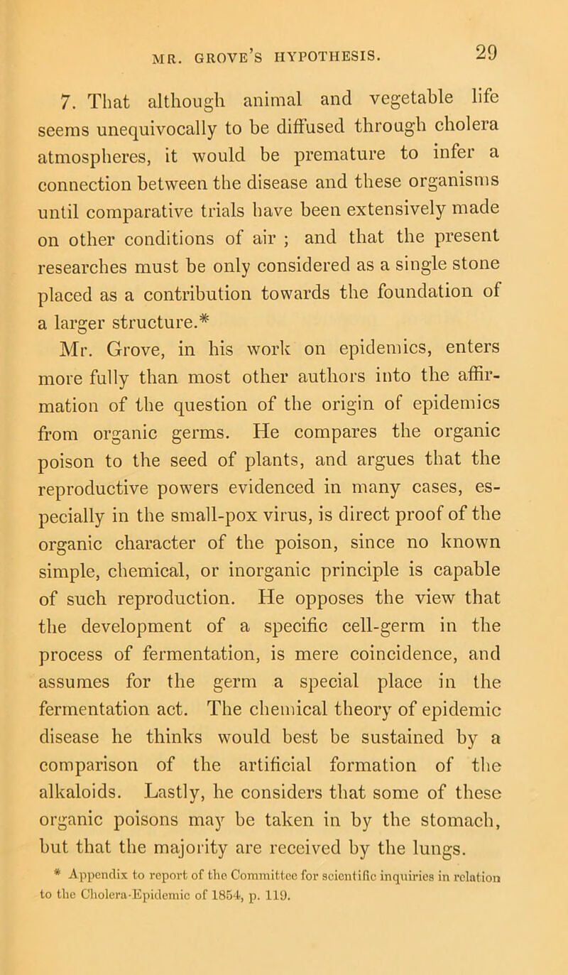 7. That although animal and vegetable life seems unequivocally to be diffused through cholera atmospheres, it would be premature to infer a connection between the disease and these organisms until comparative trials have been extensively made on other conditions of air ; and that the present researches must be only considered as a single stone placed as a contribution towards the foundation of a larger structure.* Mr. Grove, in his work on epidemics, enters more fully than most other authors into the affir- mation of the question of the origin of epidemics from organic germs. He compares the organic poison to the seed of plants, and argues that the reproductive powers evidenced in many cases, es- pecially in the small-pox virus, is direct proof of the organic character of the poison, since no known simple, chemical, or inorganic principle is capable of such reproduction. He opposes the view that the development of a specific cell-germ in the process of fermentation, is mere coincidence, and assumes for the germ a special place in the fermentation act. The chemical theory of epidemic disease he thinks would best be sustained by a comparison of the artificial formation of the alkaloids. Lastly, he considers that some of these organic poisons may be taken in by the stomach, but that the majority are received by the lungs. * Appendix to report of the Committee for scientific inquiries in relation to the Cholera-Epidemic of 1854, p. 119.