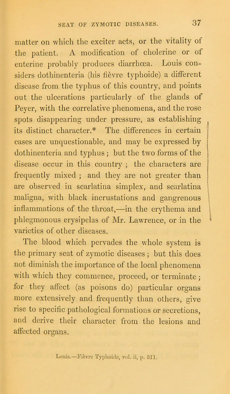 SEAT OF ZYMOTIC DISEASES. matter on which the exciter acts, or the vitality of the patient. A modification of cholerine or of enterine probably produces diarrhoea. Louis con- siders dothinenteria (his fi£vre typhoide) a different disease from the typhus of this country, and points out the ulcerations particularly of the glands of Peyer, with the correlative phenomena, and the rose spots disappearing under pressure, as establishing its distinct character.* The differences in certain cases are unquestionable, and may be expressed by dothinenteria and typhus ; but the two forms of the disease occur in this country ; the characters are frequently mixed ; and they are not greater than are observed in scarlatina simplex, and scarlatina maligna, with black incrustations and gangrenous inflammations of the throat,—in the erythema and phlegmonous erysipelas of Mr. Lawrence, or in the varieties of other diseases. The blood which pervades the whole system is the primary seat of zymotic diseases; but this does not diminish the importance of the local phenomena with which they commence, proceed, or terminate; for they affect (as poisons do) particular organs more extensively and frequently than others, give rise to specific pathological formations or secretions, and derive their character from the lesions and affected organs. Louis.—Fiovrc Typlioide, vol. ii, p. 311.