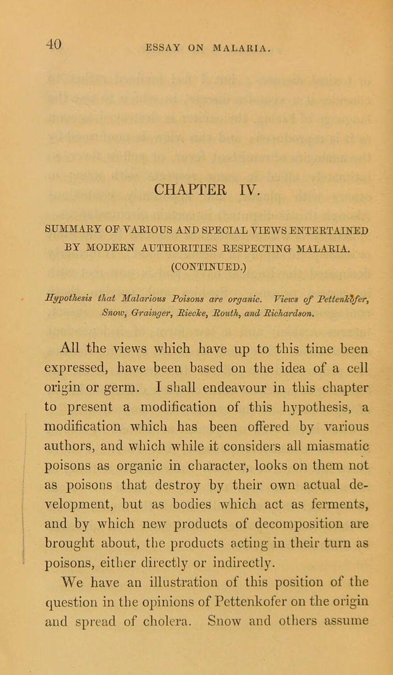 CHAPTER IV. SUMMARY OF YARIOUS AND SPECIAL VIEWS ENTERTAINED BY MODERN AUTHORITIES RESPECTING MALARIA. (CONTINUED.) Hypothesis that Malarious Poisons are organic. Vieics of PettenTctfer, Snow, Grainger, Itiecke, Routh, and Richardson. All the views which have up to this time been expressed, have been based on the idea of a cell origin or germ. I shall endeavour in this chapter to present a modification of this hypothesis, a modification which has been offered by various authors, and which while it considers all miasmatic poisons as organic in character, looks on them not as poisons that destroy by their own actual de- velopment, hut as bodies which act as ferments, and by which new products of decomposition are brought about, the products acting in their turn as poisons, either directly or indirectly. We have an illustration of this position of the question in the opinions of Pettenkofer on the origin and spread of cholera. Snow and others assume