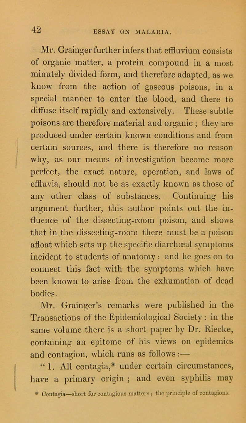 Mr. Grainger further infers that effluvium consists of organic matter, a protein compound in a most minutely divided form, and therefore adapted, as we know from the action of gaseous poisons, in a special manner to enter the blood, and there to diffuse itself rapidly and extensively. These subtle poisons are therefore material and organic ; they are produced under certain known conditions and from certain sources, and there is therefore no reason why, as our means of investigation become more perfect, the exact nature, operation, and laws of effluvia, should not be as exactly known as those of any other class of substances. Continuing his argument further, this author points out the in- fluence of the dissecting-room poison, and shows that in the dissecting-room there must be a poison afloat which sets up the specific diarrhceal symptoms incident to students of anatomy : and he goes on to connect this fact with the symptoms which have been known to arise from the exhumation of dead bodies. Mr. Grainger’s remarks were published in the Transactions of the Epidemiological Society : in the same volume there is a short paper by Dr. Riecke, containing an epitome of his views on epidemics and contagion, which runs as follows :— “ 1. All contagia,* under certain circumstances, have a primary origin ; and even syphilis may * Contagia—short for contagious matters; the principle of contagions.