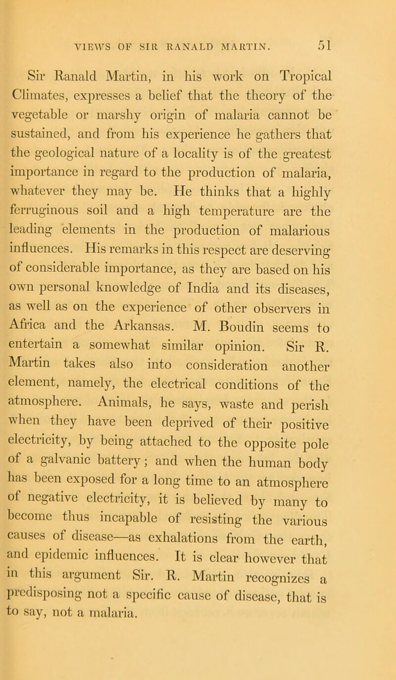 Sir Ranald Martin, in his work on Tropical Climates, expresses a belief that the theory of the vegetable or marshy origin of malaria cannot he sustained, and from his experience he gathers that the geological nature of a locality is of the greatest importance in regard to the production of malaria, whatever they may be. He thinks that a highly ferruginous soil and a high temperature are the leading elements in the production of malarious influences. His remarks in this respect are deserving of considerable importance, as they are based on his own personal knowledge of India and its diseases, as well as on the experience of other observers in Africa and the Arkansas. M. Boudin seems to entertain a somewhat similar opinion. Sir R. Martin takes also into consideration another element, namely, the electrical conditions of the atmosphere. Animals, he says, waste and perish when they have been deprived of their positive electricity, by being attached to the opposite pole of a galvanic battery; and when the human body has been exposed for a long time to an atmosphere of negative electricity, it is believed by many to become thus incapable of resisting the various causes of disease—as exhalations from the earth, and epidemic influences. It is clear however that in this argument Sir. R. Martin recognizes a predisposing not a specific cause of disease, that is to say, not a malaria.