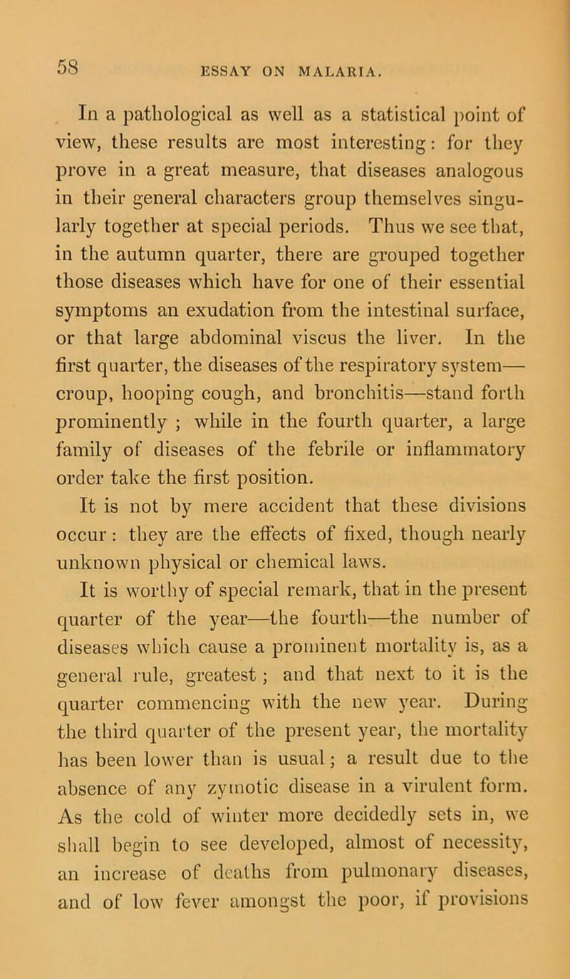 In a pathological as well as a statistical point of view, these results are most interesting: for they prove in a great measure, that diseases analogous in their general characters group themselves singu- larly together at special periods. Thus we see that, in the autumn quarter, there are grouped together those diseases which have for one of their essential symptoms an exudation from the intestinal surface, or that large abdominal viscus the liver. In the first quarter, the diseases of the respiratory system— croup, hooping cough, and bronchitis—stand forth prominently ; while in the fourth quarter, a large family of diseases of the febrile or inflammatory order take the first position. It is not by mere accident that these divisions occur : they are the effects of fixed, though nearly unknown physical or chemical laws. It is worthy of special remark, that in the present quarter of the year—the fourth—the number of diseases which cause a prominent mortality is, as a general rule, greatest; and that next to it is the quarter commencing with the new year. During the third quarter of the present year, the mortality has been lower than is usual; a result due to the absence of any zymotic disease in a virulent form. As the cold of winter more decidedly sets in, we shall begin to see developed, almost of necessity, an increase of deaths from pulmonary diseases, and of low fever amongst the poor, if provisions