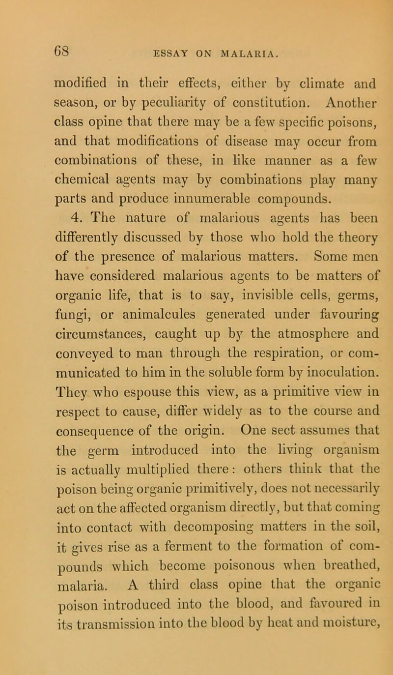 G8 modified in their effects, either by climate and season, or by peculiarity of constitution. Another class opine that there may be a few specific poisons, and that modifications of disease may occur from combinations of these, in like manner as a few chemical agents may by combinations play many parts and produce innumerable compounds. 4. The nature of malarious agents has been differently discussed by those who hold the theory of the presence of malarious matters. Some men have considered malarious agents to be matters of organic life, that is to say, invisible cells, germs, fungi, or animalcules generated under favouring circumstances, caught up by the atmosphere and conveyed to man through the respiration, or com- municated to him in the soluble form by inoculation. They who espouse this view, as a primitive view in respect to cause, differ widely as to the course and consequence of the origin. One sect assumes that the germ introduced into the living organism is actually multiplied there: others think that the poison being organic primitively, does not necessarily act on the affected organism directly, but that coming into contact with decomposing matters in the soil, it gives rise as a ferment to the formation of com- pounds which become poisonous when breathed, malaria. A third class opine that the organic poison introduced into the blood, and favoured in its transmission into the blood by heat and moisture,