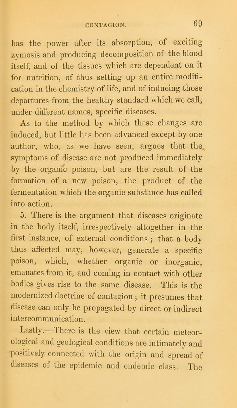 has the power after its absorption, of exciting zymosis and producing decomposition of the blood itself, and of the tissues which are dependent on it for nutrition, of thus setting up an entire modifi- cation in the chemistry of life, and of inducing those departures from the healthy standard which we call, under different names, specific diseases. As to the method by which these changes are induced, but little has been advanced except by one author, who, as we have seen, argues that the symptoms of disease are not produced immediately by the organic poison, but are the result of the formation of a new poison, the product of the fermentation which the organic substance has called into action. 5. There is the argument that diseases originate in the body itself, irrespectively altogether in the first instance, of external conditions ; that a body thus affected may, however, generate a specific poison, which, whether organic or inorganic, emanates from it, and coming in contact with other bodies gives rise to the same disease. This is the modernized doctrine of contagion ; it presumes that disease can only be propagated by direct or indirect intercommunication. Lastly.—There is the view that certain meteor- ological and geological conditions are intimately and positively connected with the origin and spread of diseases of the epidemic and endemic class. The