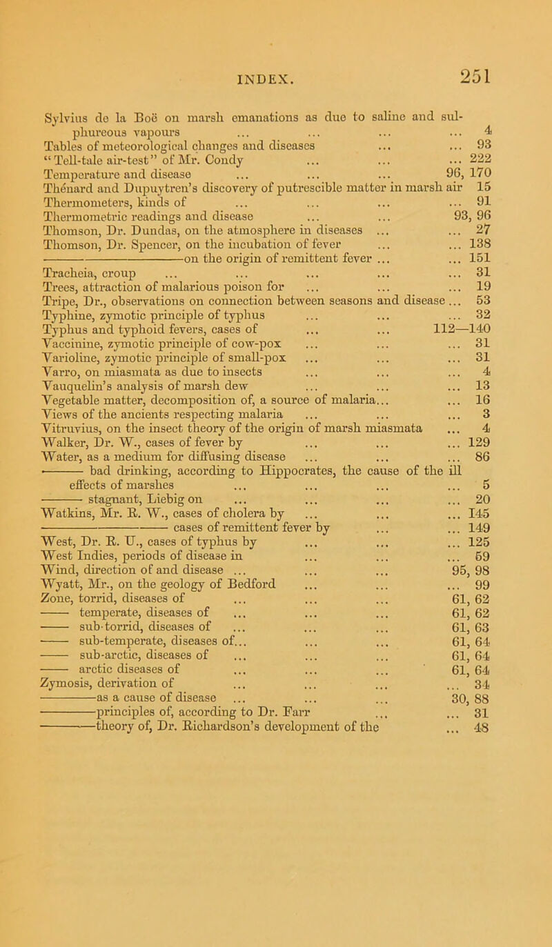 Sylvius de la Boe on marsh emanations as due to saline and sul- phureous vapours ... ... ... ... 4 Tables of meteorological changes and diseases ... ... 93 “ Tell-tale air-test” of Mr. Condy ... ... ... 222 Temperature and disease ... ... ... 96, 170 Thenard and Dupuytren’s discovery of putrescible matter in marsh air 15 Thermometers, kinds of ... ... ... ... 91 Thermometric readings and disease ... ... 93,96 Thomson, Dr. Dundas, on the atmosphere in diseases ... ... 27 Thomson, Dr. Spencer, on the incubation of fever ... ... 138 on the origin of remittent fever ... ... 151 Tracheia, croup ... ... ... ... ... 31 Trees, attraction of malarious poison for ... ... ... 19 Tripe, Dr., observations on connection between seasons and disease... 53 Typhine, zymotic principle of typhus ... ... ... 32 Typhus and typhoid fevers, cases of ... ... 112—140 Vacemine, zymotic principle of cow-pox ... ... ... 31 Varioline, zymotic principle of small-pox ... ... ... 31 Yarro, on miasmata as due to insects ... ... ... 4 Yauquelin’s analysis of marsh dew ... ... ... 13 Vegetable matter, decomposition of, a source of malaria... ... 16 Views of the ancients respecting malaria ... ... ... 3 Vitruvius, on the insect theory of the origin of marsh miasmata ... 4 Walker, Dr. W., cases of fever by ... ... ... 129 Water, as a medium for diffusing disease ... ... ... 86 bad drinking, according to Hippocrates, the cause of the ill effects of marshes stagnant, Liebig on Watkins, Mr. E. W., cases of cholera by cases of remittent fever by West, Dr. E. IT., cases of typhus by West Indies, periods of disease in Wind, direction of and disease ... Wyatt, Mr., on the geology of Bedford Zone, torrid, diseases of temperate, diseases of sub-torrid, diseases of • sub-temperate, diseases of.. -—— sub-arctic, diseases of arctic diseases of Zymosis, derivation of as a cause of disease principles of, according to Dr. Parr theory of, Dr. Eichardson’s development of the o ... 20 ... 145 ... 149 ... 125 ... 69 95, 98 ... 99 61, 62 61, 62 61, 63 61, 64 61, 64 61, 64 ... 34 30, 88 ... 31 ... 48